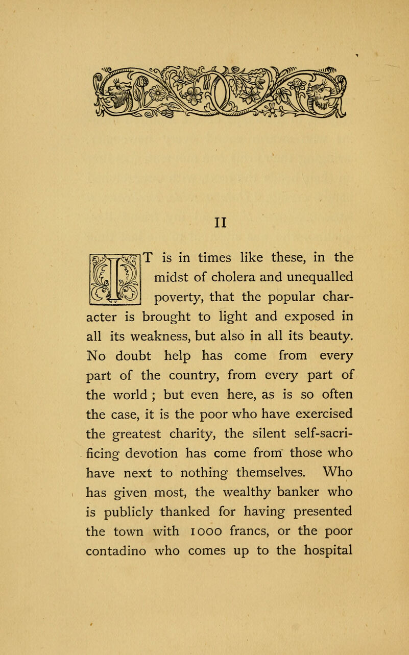 II T is in times like these, in the midst of cholera and unequalled poverty, that the popular char- acter is brought to light and exposed in all its weakness, but also in all its beauty. No doubt help has come from every part of the country, from every part of the world ; but even here, as is so often the case, it is the poor who have exercised the greatest charity, the silent self-sacri- ficing devotion has come from those who have next to nothing themselves. Who has given most, the wealthy banker who is publicly thanked for having presented the town with iooo francs, or the poor contadino who comes up to the hospital