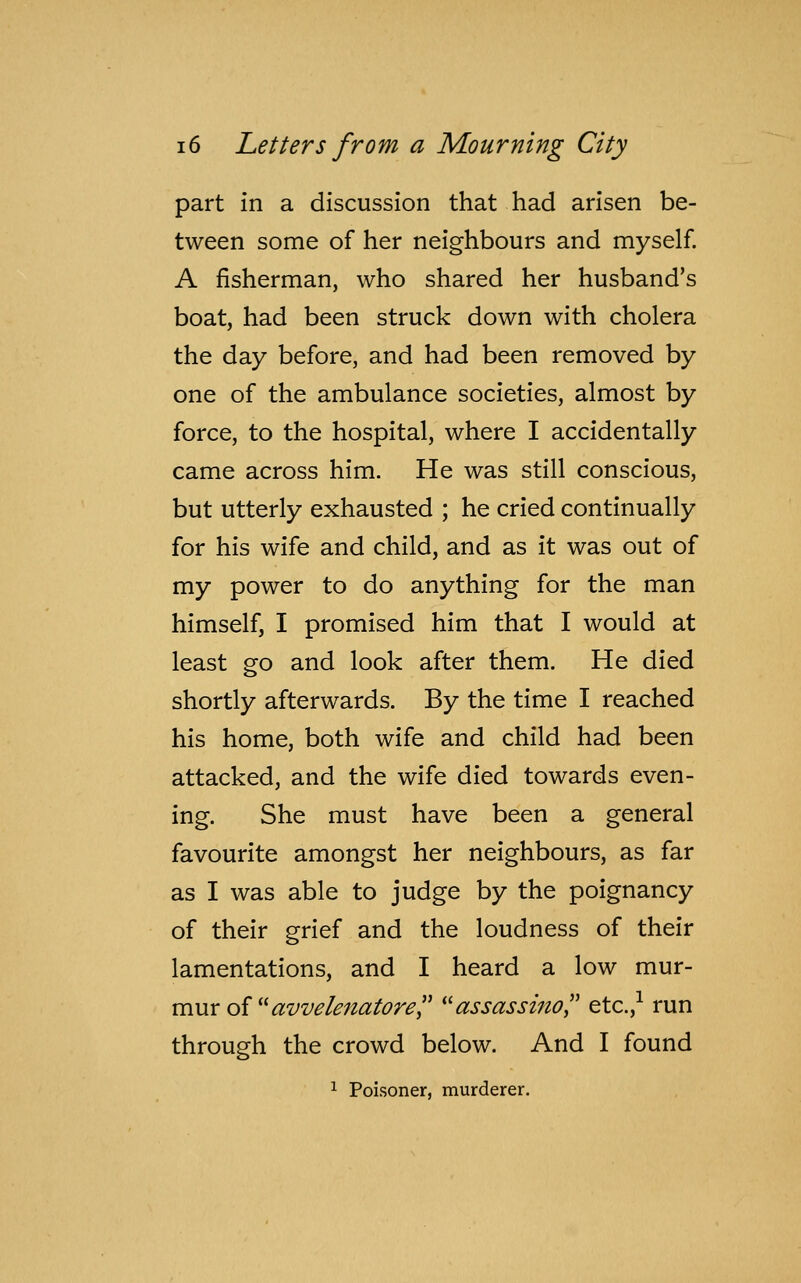 part in a discussion that had arisen be- tween some of her neighbours and myself. A fisherman, who shared her husband's boat, had been struck down with cholera the day before, and had been removed by one of the ambulance societies, almost by force, to the hospital, where I accidentally came across him. He was still conscious, but utterly exhausted ; he cried continually for his wife and child, and as it was out of my power to do anything for the man himself, I promised him that I would at least go and look after them. He died shortly afterwards. By the time I reached his home, both wife and child had been attacked, and the wife died towards even- ing. She must have been a general favourite amongst her neighbours, as far as I was able to judge by the poignancy of their grief and the loudness of their lamentations, and I heard a low mur- mur of avveknatore assassino etc.,1 run through the crowd below. And I found 1 Poisoner, murderer.