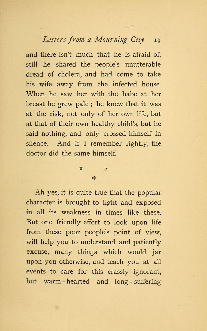 and there isn't much that he is afraid of, still he shared the people's unutterable dread of cholera, and had come to take his wife away from the infected house. When he saw her with the babe at her breast he grew pale ; he knew that it was at the risk, not only of her own life, but at that of their own healthy child's, but he said nothing, and only crossed himself in silence. And if I remember rightly, the doctor did the same himself. Ah yes, it is quite true that the popular character is brought to light and exposed in all its weakness in times like these. But one friendly effort to look upon life from these poor people's point of view, will help you to understand and patiently excuse, many things which would jar upon you otherwise, and teach you at all events to care for this crassly ignorant, but warm - hearted and long - suffering