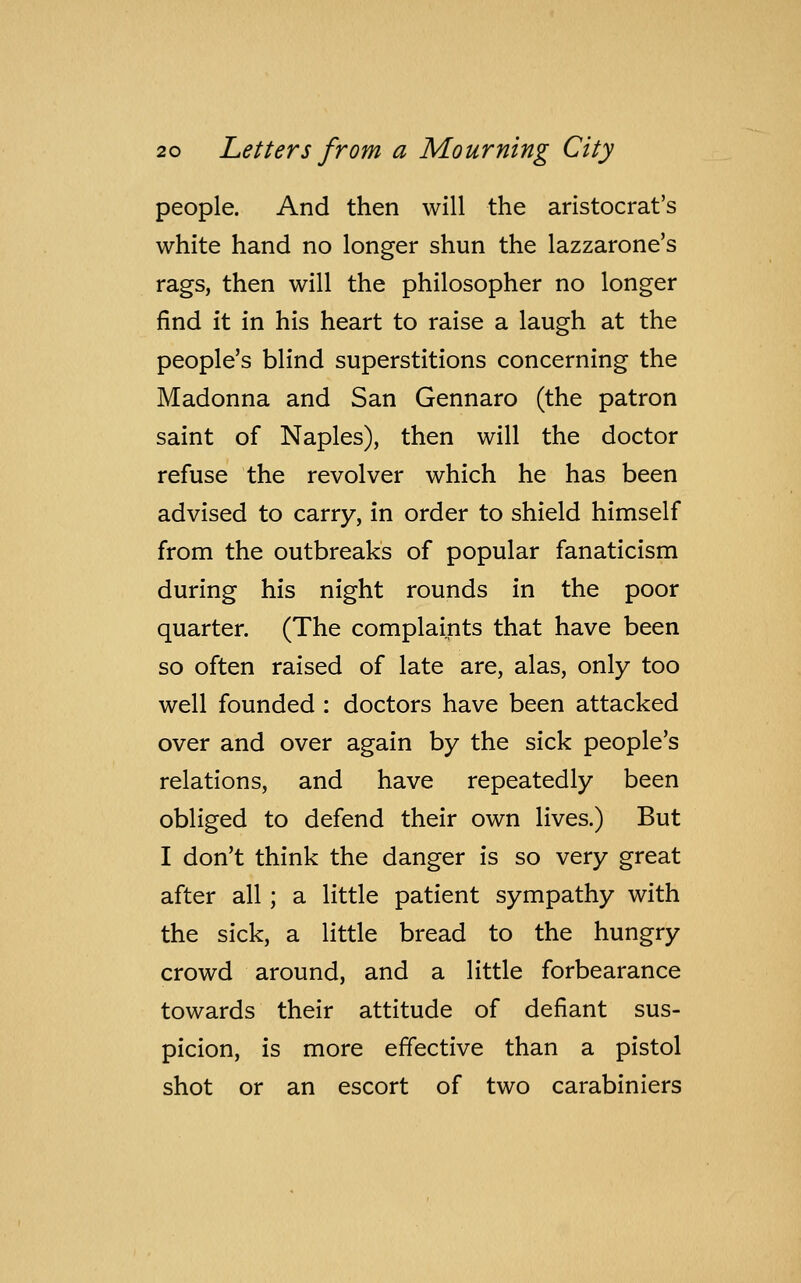 people. And then will the aristocrat's white hand no longer shun the lazzarone's rags, then will the philosopher no longer find it in his heart to raise a laugh at the people's blind superstitions concerning the Madonna and San Gennaro (the patron saint of Naples), then will the doctor refuse the revolver which he has been advised to carry, in order to shield himself from the outbreaks of popular fanaticism during his night rounds in the poor quarter. (The complaints that have been so often raised of late are, alas, only too well founded : doctors have been attacked over and over again by the sick people's relations, and have repeatedly been obliged to defend their own lives.) But I don't think the danger is so very great after all ; a little patient sympathy with the sick, a little bread to the hungry crowd around, and a little forbearance towards their attitude of defiant sus- picion, is more effective than a pistol shot or an escort of two carabiniers