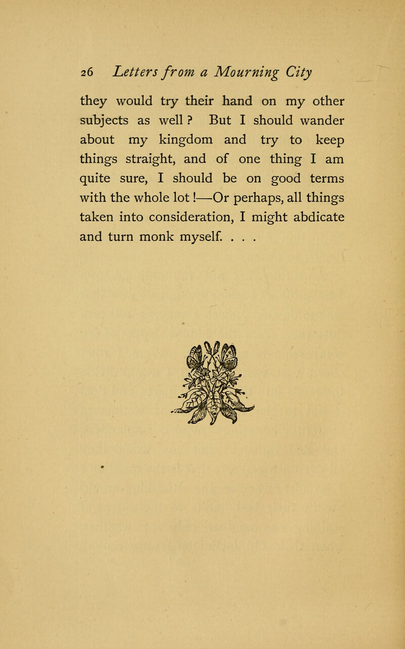 they would try their hand on my other subjects as well ? But I should wander about my kingdom and try to keep things straight, and of one thing I am quite sure, I should be on good terms with the whole lot!—Or perhaps, all things taken into consideration, I might abdicate and turn monk myself. . . .