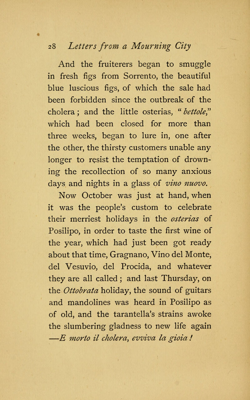 And the fruiterers began to smuggle in fresh figs from Sorrento, the beautiful blue luscious figs, of which the sale had been forbidden since the outbreak of the cholera; and the little osterias,  bettole which had been closed for more than three weeks, began to lure in, one after the other, the thirsty customers unable any longer to resist the temptation of drown- ing the recollection of so many anxious days and nights in a glass of vino nuovo. Now October was just at hand, when it was the people's custom to celebrate their merriest holidays in the osterias of Posilipo, in order to taste the first wine of the year, which had just been got ready about that time, Gragnano, Vino del Monte, del Vesuvio, del Procida, and whatever they are all called; and last Thursday, on the Ottobrata holiday, the sound of guitars and mandolines was heard in Posilipo as of old, and the tarantella's strains awoke the slumbering gladness to new life again —E morto il cholera, evviva la gioia !