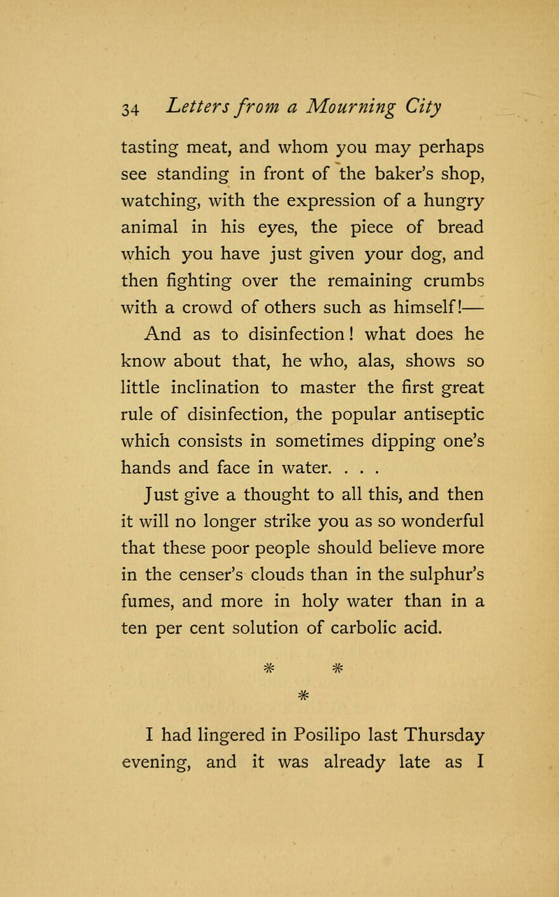 tasting meat, and whom you may perhaps see standing in front of the baker's shop, watching, with the expression of a hungry animal in his eyes, the piece of bread which you have just given your dog, and then fighting over the remaining crumbs with a crowd of others such as himself!— And as to disinfection! what does he know about that, he who, alas, shows so little inclination to master the first great rule of disinfection, the popular antiseptic which consists in sometimes dipping one's hands and face in water. . . . Just give a thought to all this, and then it will no longer strike you as so wonderful that these poor people should believe more in the censer's clouds than in the sulphur's fumes, and more in holy water than in a ten per cent solution of carbolic acid. #-4f- # I had lingered in Posilipo last Thursday evening, and it was already late as I