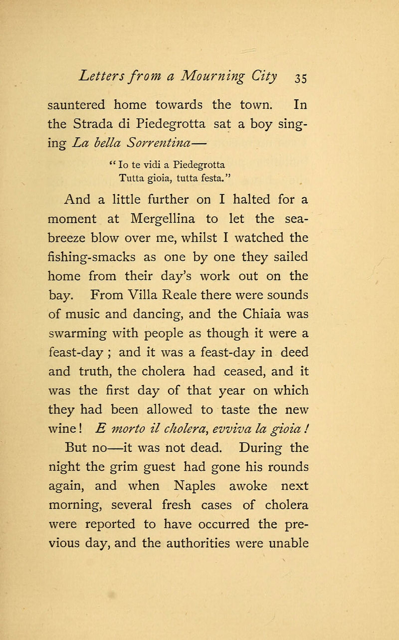 sauntered home towards the town. In the Strada di Piedegrotta sat a boy sing- ing La bella Sorrentina—  Io te vidi a Piedegrotta Tutta gioia, tutta festa. And a little further on I halted for a moment at Mergellina to let the sea- breeze blow over me, whilst I watched the fishing-smacks as one by one they sailed home from their day's work out on the bay. From Villa Reale there were sounds of music and dancing, and the Chiaia was swarming with people as though it were a feast-day ; and it was a feast-day in deed and truth, the cholera had ceased, and it was the first day of that year on which they had been allowed to taste the new wine! E morto il cholera, evviva la gioia ! But no—it was not dead. During the night the grim guest had gone his rounds again, and when Naples awoke next morning, several fresh cases of cholera were reported to have occurred the pre- vious day, and the authorities were unable