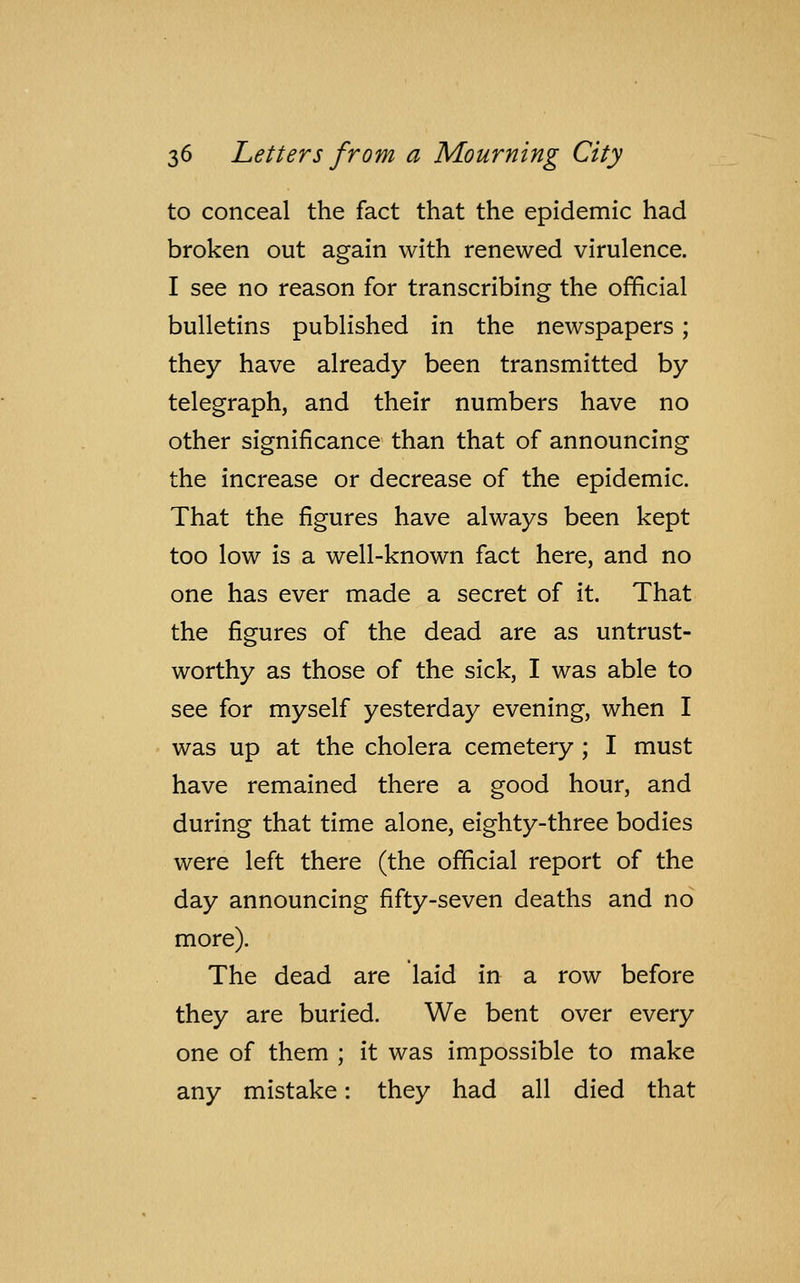 to conceal the fact that the epidemic had broken out again with renewed virulence. I see no reason for transcribing the official bulletins published in the newspapers ; they have already been transmitted by telegraph, and their numbers have no other significance than that of announcing the increase or decrease of the epidemic. That the figures have always been kept too low is a well-known fact here, and no one has ever made a secret of it. That the figures of the dead are as untrust- worthy as those of the sick, I was able to see for myself yesterday evening, when I was up at the cholera cemetery ; I must have remained there a good hour, and during that time alone, eighty-three bodies were left there (the official report of the day announcing fifty-seven deaths and no more). The dead are laid in a row before they are buried. We bent over every one of them ; it was impossible to make any mistake: they had all died that