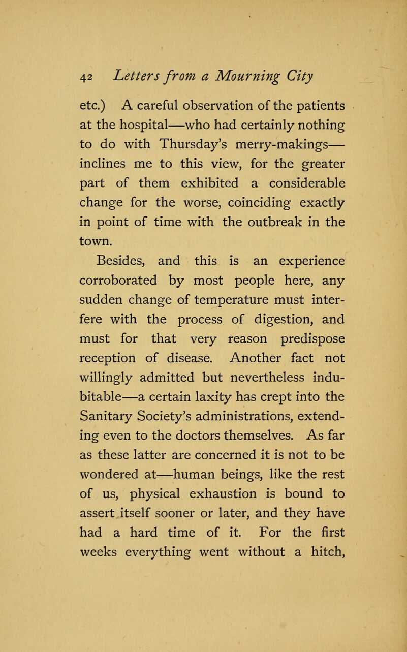 etc.) A careful observation of the patients at the hospital—who had certainly nothing to do with Thursday's merry-makings— inclines me to this view, for the greater part of them exhibited a considerable change for the worse, coinciding exactly in point of time with the outbreak in the town. Besides, and this is an experience corroborated by most people here, any sudden change of temperature must inter- fere with the process of digestion, and must for that very reason predispose reception of disease. Another fact not willingly admitted but nevertheless indu- bitable—a certain laxity has crept into the Sanitary Society's administrations, extend- ing even to the doctors themselves. As far as these latter are concerned it is not to be wondered at—human beings, like the rest of us, physical exhaustion is bound to assert itself sooner or later, and they have had a hard time of it. For the first weeks everything went without a hitch,