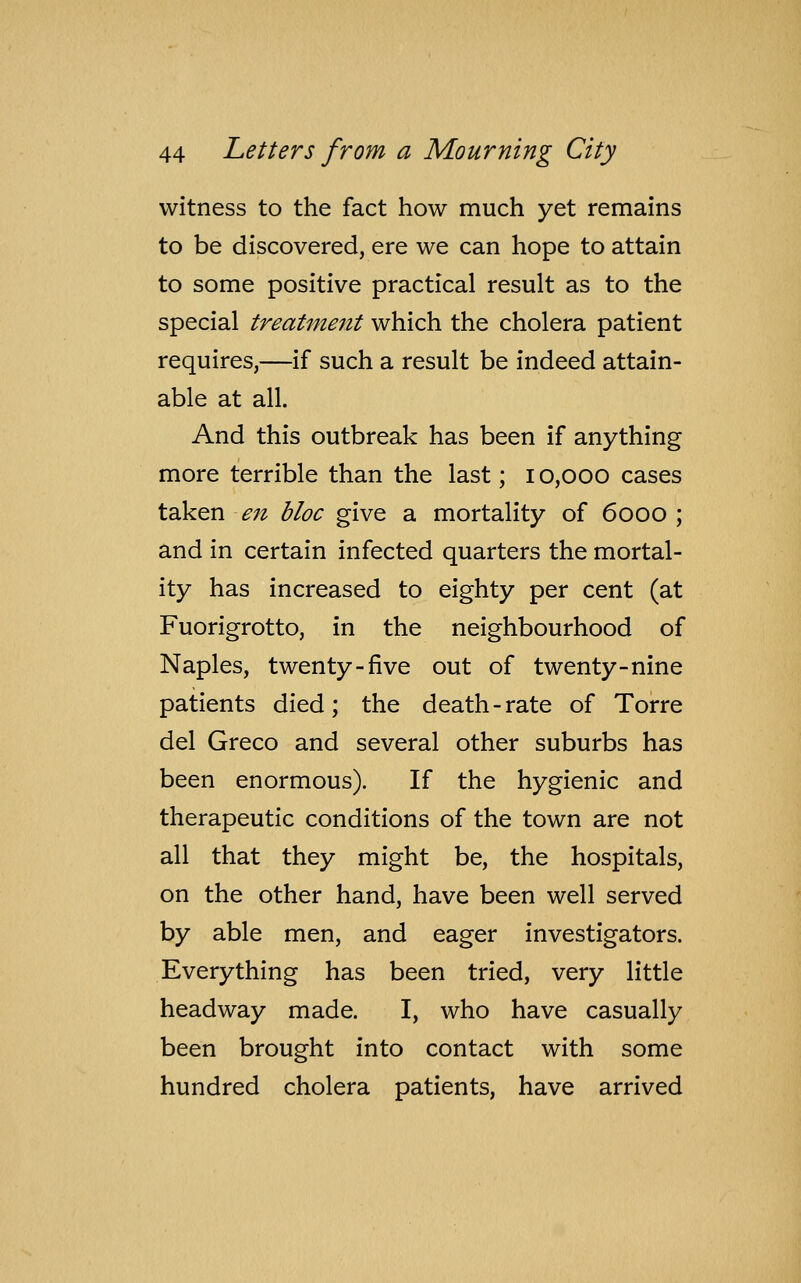 witness to the fact how much yet remains to be discovered, ere we can hope to attain to some positive practical result as to the special treatment which the cholera patient requires,—if such a result be indeed attain- able at all. And this outbreak has been if anything more terrible than the last; 10,000 cases taken en bloc give a mortality of 6000; and in certain infected quarters the mortal- ity has increased to eighty per cent (at Fuorigrotto, in the neighbourhood of Naples, twenty-five out of twenty-nine patients died; the death - rate of Torre del Greco and several other suburbs has been enormous). If the hygienic and therapeutic conditions of the town are not all that they might be, the hospitals, on the other hand, have been well served by able men, and eager investigators. Everything has been tried, very little headway made. I, who have casually been brought into contact with some hundred cholera patients, have arrived