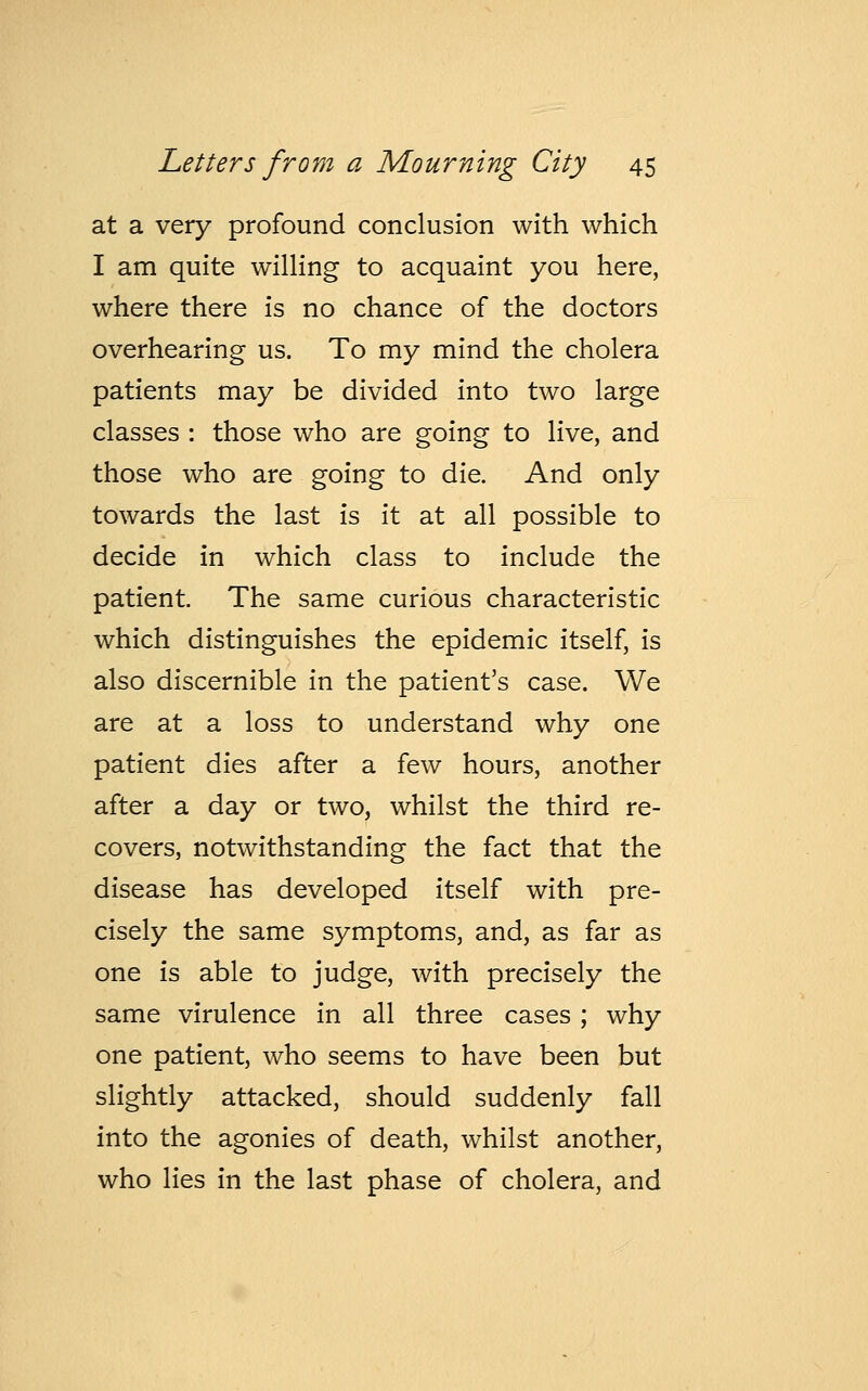 at a very profound conclusion with which I am quite willing to acquaint you here, where there is no chance of the doctors overhearing us. To my mind the cholera patients may be divided into two large classes : those who are going to live, and those who are going to die. And only towards the last is it at all possible to decide in which class to include the patient. The same curious characteristic which distinguishes the epidemic itself, is also discernible in the patient's case. We are at a loss to understand why one patient dies after a few hours, another after a day or two, whilst the third re- covers, notwithstanding the fact that the disease has developed itself with pre- cisely the same symptoms, and, as far as one is able to judge, with precisely the same virulence in all three cases; why one patient, who seems to have been but slightly attacked, should suddenly fall into the agonies of death, whilst another, who lies in the last phase of cholera, and