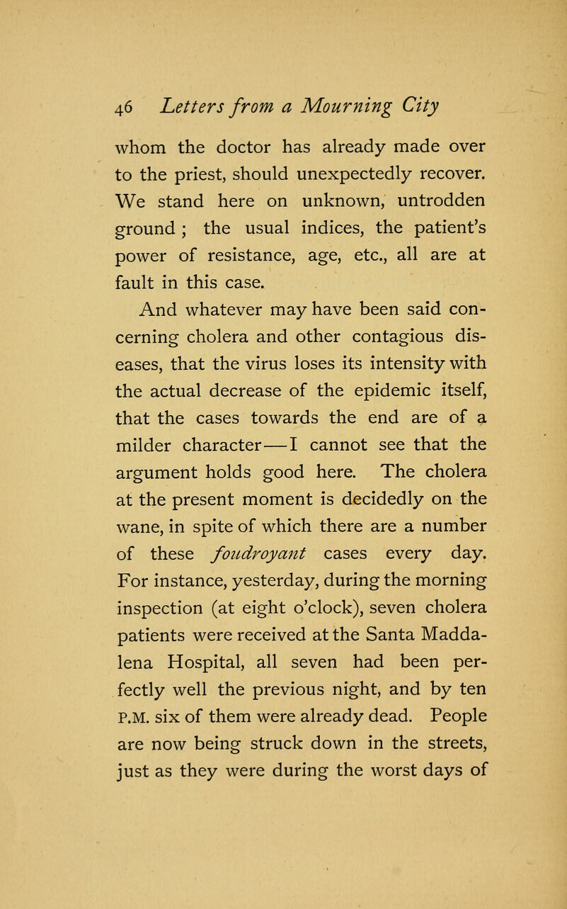 whom the doctor has already made over to the priest, should unexpectedly recover. We stand here on unknown, untrodden ground ; the usual indices, the patient's power of resistance, age, etc., all are at fault in this case. And whatever may have been said con- cerning cholera and other contagious dis- eases, that the virus loses its intensity with the actual decrease of the epidemic itself, that the cases towards the end are of a milder character—I cannot see that the argument holds good here. The cholera at the present moment is decidedly on the wane, in spite of which there are a number of these foudroyant cases every day. For instance, yesterday, during the morning inspection (at eight o'clock), seven cholera patients were received at the Santa Madda- lena Hospital, all seven had been per- fectly well the previous night, and by ten P.M. six of them were already dead. People are now being struck down in the streets, just as they were during the worst days of