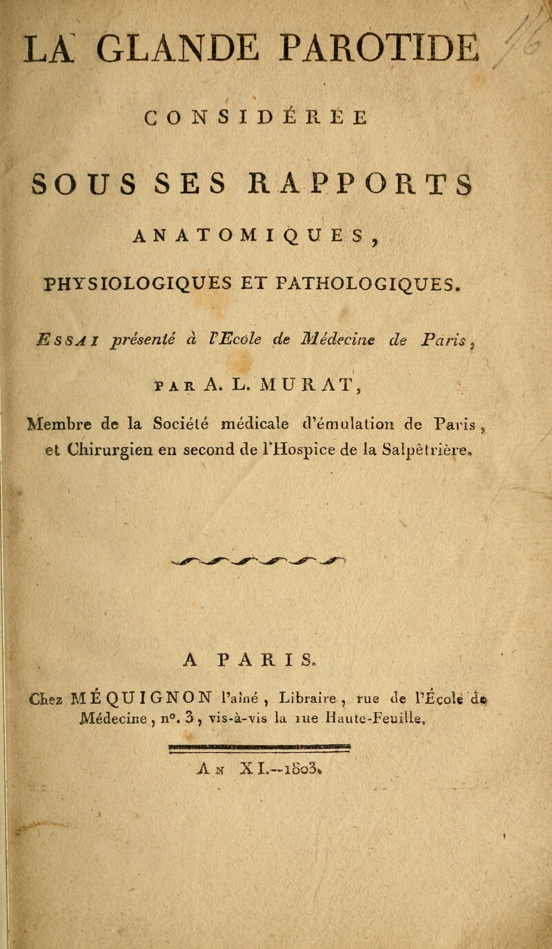 LA GLANDE PAROTIDE GONSIDÉPlËE SOUS SES RAPPORTS ANATOMIQUES, PHYSIOLOGIQUES ET PATHOLOGIQUES. Essai présenté à VEcole de Médecine de Paris ^ PARA. L. MURAT, Membre de la Société médicale d'émulation de Paris ^ et Chirurgien en second de l'Hospice de la Salpêtrière» A P A R I S, CKez MÉ QUI GNON l'amé , Libraire, rue de l'École d«^ Médecine j n°. 3, Tis-à-\'is la me Haute-Feuille, Ak XL—iBo3»