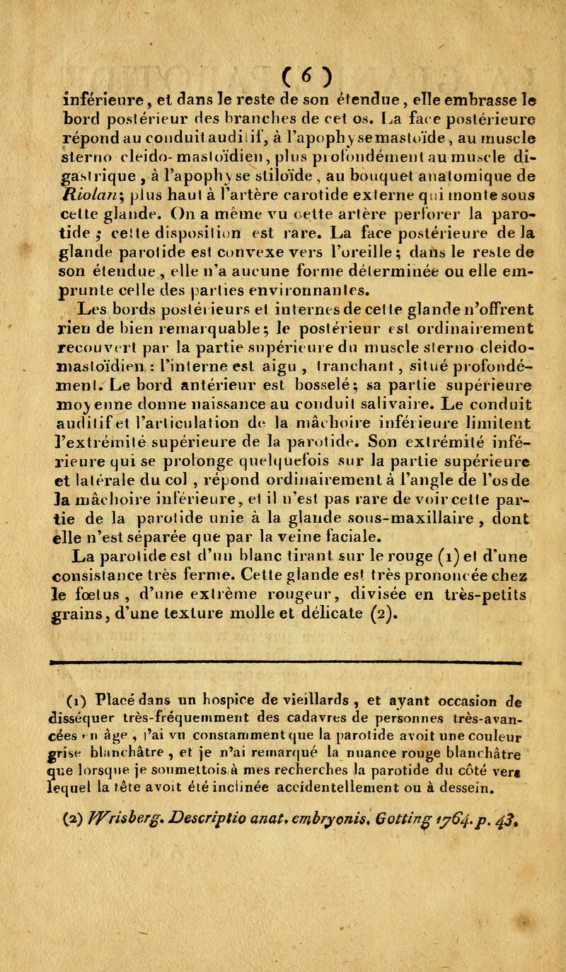 inférieure, et dans le reste de son étendue, elle embrasse le bord postérieur des branches de cet os. La face postérieure répond au couduitaudilif, à l'apophysemastoïde, au muscle slerno cleido-masioïdien, plus pi oFoudéruent au muscle di- gaslrique , à Tapopliyse sliîoïde , au bouquet auatoraique de Rlolari', plus haut à l'artère carotide externe qui monte sous cette glande. On a même vu cette artère perFoier la paro- tide ,• celte disposition est rare. La face postérieure delà glande parotide est convexe vers l'oreille; dans le reste de son étendue , elle n'a aucune forme déterminée ou elle em- prunte celle des parties environnantes. Les bords postérieurs et internes de cette glande n'offrent rien de bien remarquable; le postérieur est ordinaiiement recouvert par la partie supérieure du muscle sierno cleido- mastoïdien : Tinterne est aigu , tranchant, situé profoiidé- menl. Le bord antérieur est bosselé; sa partie supérieure moyenne donne naissance au conduit salivaire. Le conduit auditif et l'articulation de la mâchoire inférieure limitent l'extrémité supérieure de la parotide. Son extrémité infé- rieure qui se prolonge quelquefois sur la partie supérieure et latérale du col , répond ordinairement à l'angle de l'os de 3a mâchoire inférieure, et il n'est pas rare de voir celte par- lie de la parotide unie à la glande sous-maxillaire, dont elle n'est séparée que par la veine faciale. La parotide est d'un blanc tirant sur le rouge (i) et d'une consistance très ferme. Cette glande est très prononcée chez le foetus , d'une extrême rougeur, divisée en très-petits grains, d'une texture molle et délicate (2). (1) Placé dans un hospice de vieillards , et ayant occasion de disséquer très-fréquemment des cadavres de personnes très-avan- cées »n âge , l'ai vn constanimentque la parotide avoit une couleur grise blancliâtre , et je n'ai remarqué la nuance rouge blanchâtre que lorsque je sonmettois à mes recherches la parotide du côté vert lequel la tête avoit été inclinée accidentellement ou à dessein. (2) VTrisberg* Descriptio anat* emhryonis, Gottin^ 1^64,p, /^3^