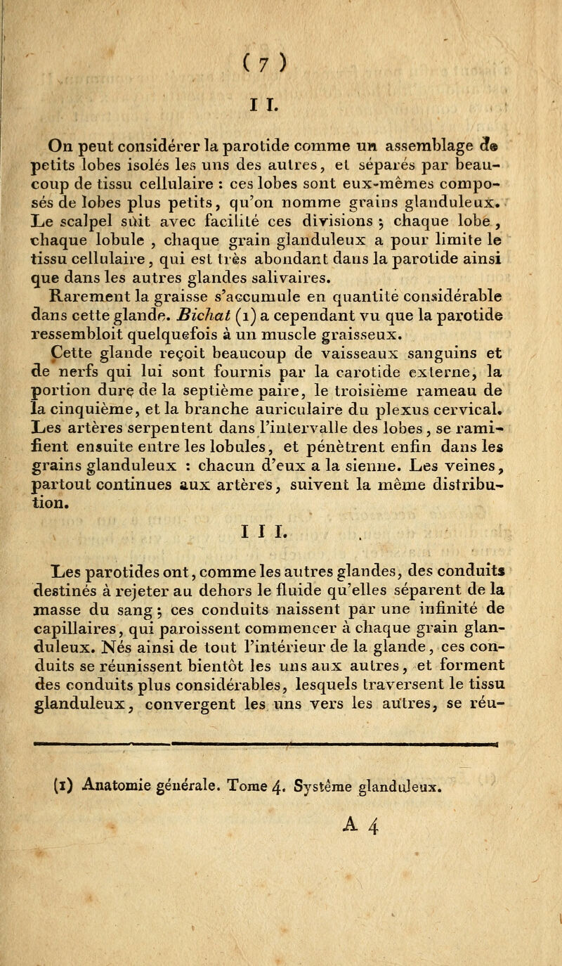 II. On peut considérer la parotide comme un assemblage ^® petits lobes isolés les uns des autres, el séparés par beau- coup de tissu cellulaire ; ces lobes sont eux-mêmes compo- sés de lobes plus petits, qu'on nomme grains glanduleux. Le scalpel suit avec facilité ces divisions ^ chaque lobe , chaque lobule , chaque grain glanduleux a pour limite le tissu cellulaire, qui est très abondant dans la parotide ainsi que dans les autres glandes salivaires. Rarement la graisse s'accumule en quantité considérable dans cette glande. Bichat (i) a cependant vu que la parotide xessembloit quelquefois à un muscle graisseux. Cette glande reçoit beaucoup de vaisseaux sanguins et de nerfs qui lui sont fournis par la carotide externe, la portion dure de la septième paire, le troisième rameau de la cinquième, et la branche auriculaire du plexus cervical. Les artères serpentent dans l'intervalle des lobes , se rami- fient ensuite entre les lobules, et pénètrent enfin dans les grains glanduleux : chacun d'eux a la sienne. Les veines, partout continues aux artères, suivent la même distribu- tion. III. Les parotides ont, comme les autres glandes, des conduits destinés à rejeter au dehors le fluide qu'elles séparent de la masse du sang 5 ces conduits naissent par une infinité de capillaires, qui paroissent commencer à chaque grain glan- duleux. Nés ainsi de tout l'intérieur de la glande, ces con- duits se réunissent bientôt les uns aux autres, et forment des conduits plus considérables, lesquels traversent le tissu glanduleux, convergent les uns vers les autres, se réu- (i) Anatomie générale. Tome 4. Système glanduleux. A4