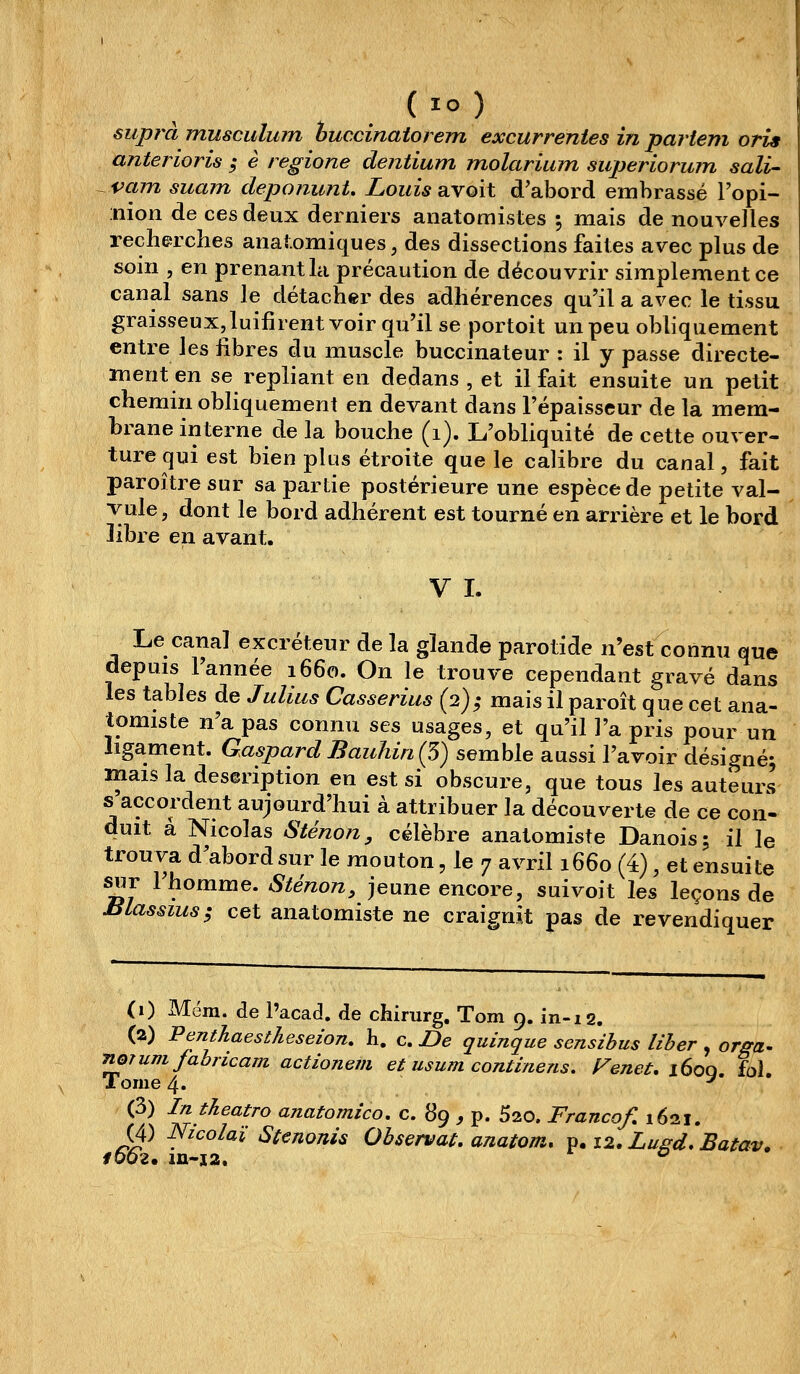 (lo) supra musciilum huccinatorem excurrentes in partem oris anterioris ; è regione dentium molarium superiorum sali- vam suam deponunU Louis avoit d'abord embrassé Topi- nion de ces deux derniers anatoraistes ; mais de nouvelles recherches anal.omiques, des dissections faites avec plus de soin , en prenant la précaution de découvrir simplement ce canal sans le détacher des adhérences qu'il a avec le tissu graisseux,luifirent voir qu'il se portoit un peu obliquement entre les libres du muscle buccinateur : il y passe directe- ment en se repliant en dedans , et il fait ensuite un petit chemin obHquement en devant dans l'épaisseur de la mem- brane interne de la bouche (i). L'obliquité de cette ouver- ture qui est bien plus étroite que le calibre du canal, fait paroître sur sa partie postérieure une espèce de petite val- vule , dont le bord adhérent est tourné en arrière et le bord libre en avant. V I. Le canal excréteur de la glande parotide n'est connu que depuis l'année 1660. On le trouve cependant gravé dans les tables de Julius Casserius (2); mais il paroît que cet ana- tomiste n'a pas connu ses usages, et qu'il l'a pris pour un ligament. Gaspard Bauhin (5) semble aussi l'avoir désigné; mais la description en est si obscure, que tous les auteurs s accordent aujourd'hui à attribuer la découverte de ce cou- duit a Nicolas Sténon, célèbre anatomiste Danois; il le trouva d'abord sur le mouton, le 7 avril 1660 (4), et ensuite sur l'homme. Sténon, jeune encore, suivoit les leçons de massius; cet anatomiste ne craignit pas de revendiquer (0 Mëm. de l'acad. de chirurg. Tom 9. in-12. (a) Penthaestheseion, h. c. De quinque sensihus liber , orffa- noTum fabricant actionem et usum continens. Fenet, iSoq, fol. Tome 4. (3) IntJieatro anatomico, c. 89 , p. 520. Franco/, 1621. (4) Nicolaï Stenonis Observât, anatom, ^.i2.Lufrd,Batav. f662. in-j2. °