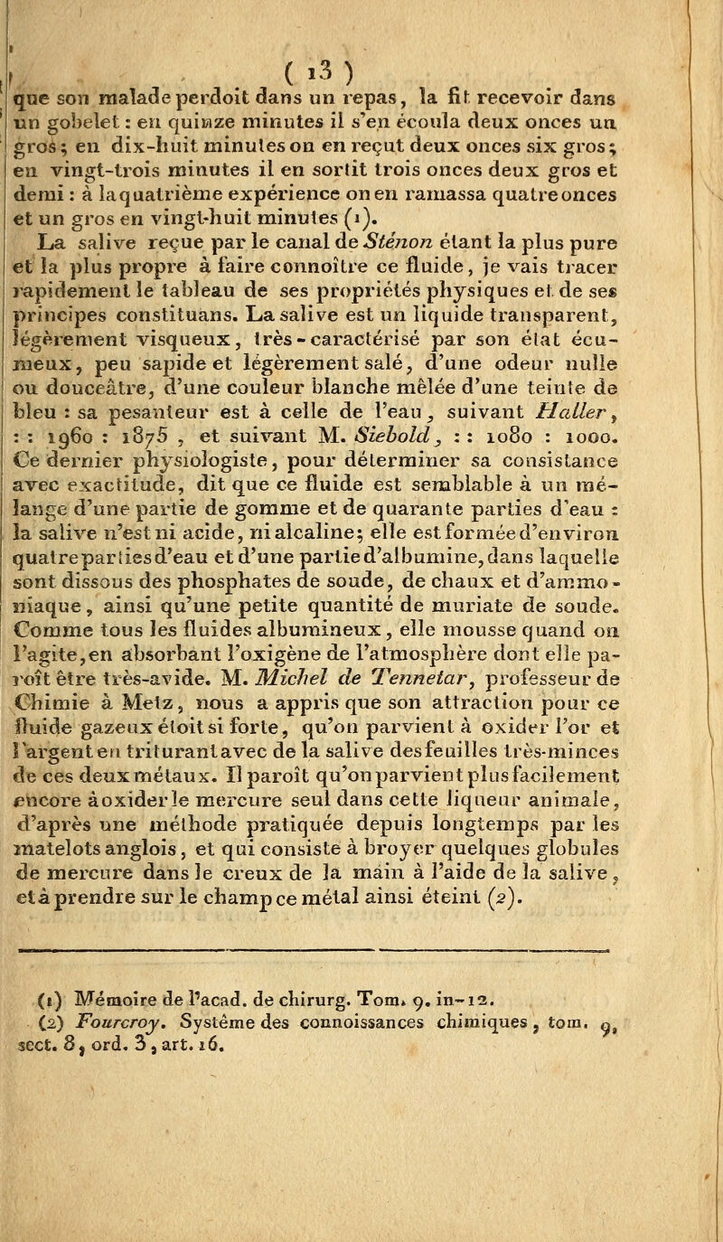 que son malade perdoit dans un repas, îa ûl recevoir dans un gobelet : en quinze minutes il s'en écoula deux onces ua groâ ; en dix-huit minutes on en reçut deux onces six gros; en vingt-trois minutes il en sortit trois onces deux gros et demi : à la quatrième expérience on en ramassa quatre onces et un gros en vingt-huit minutes (i). La salive reçue par le canal de Sténon étant ia plus pure et' la plus propre à faire connoître ce fluide, je vais tracer rapidement le tableau de ses propriétés physiques et de ses principes constituans. La salive est un liquide transparent, légèrement visqueux, très-caractérisé par son élat écu- meux, peu sapide et légèrement salé, d'une odeur nulle I ou douceâ,tre, d'une couleur blanche mêlée d'une teinte de bleu : sa pesanteur est à celle de Feau ^ suivant H aller ^ : : i960 : 1875 , et suivant M. Siebold, : : 1080 : 1000. Ce dernier physiologiste, pour déterminer sa consistance avec exactitude, dit que ce fluide est semblable à un mé- lange d'une partie de gomme et de quarante parties d'eau : la salive n'est ni acide, ni alcaline; elle est formée d'environ quatreparliesd'eau et d'une partie d'albumine, dans laquelle sont dissous des phosphates de soude, de chaux et d'ammo- îîiaque, ainsi qu'une petite quantité de muriate de soude. Comme tous les fluides albumineux, elle mousse quand oîi l'agite,en absorbant l'oxigène de l'atmosphère dont elle pa- î'Oît être très-avide. M. Michel de Tennetar, professeur de Chimie à Metz, nous a appris que son attraction pour ce fluide gazeux étoit si forte, qu'on parvient à oxider For et l'argent eu triturantavec de la salive desfeuilles très-minces de ces deuxmétaux. îlparoît qu'on parvient plus facilement encore à oxider le mercure seul dans cette liqueur animale, d'après une méthode pratiquée depuis longtemps par les matelots anglois, et qui consiste à broyer quelques globules de mercure dans le creux de la main à l'aide de îa salive, et à prendre sur le champ ce métal ainsi éteint (2). (ï) Mémoire de facad. de chirurg. Tom* 9, in-12. (2) Fourcroy, Système des connoissances chimiques j tom. «, sect. 8, ord, 3, art. 16.