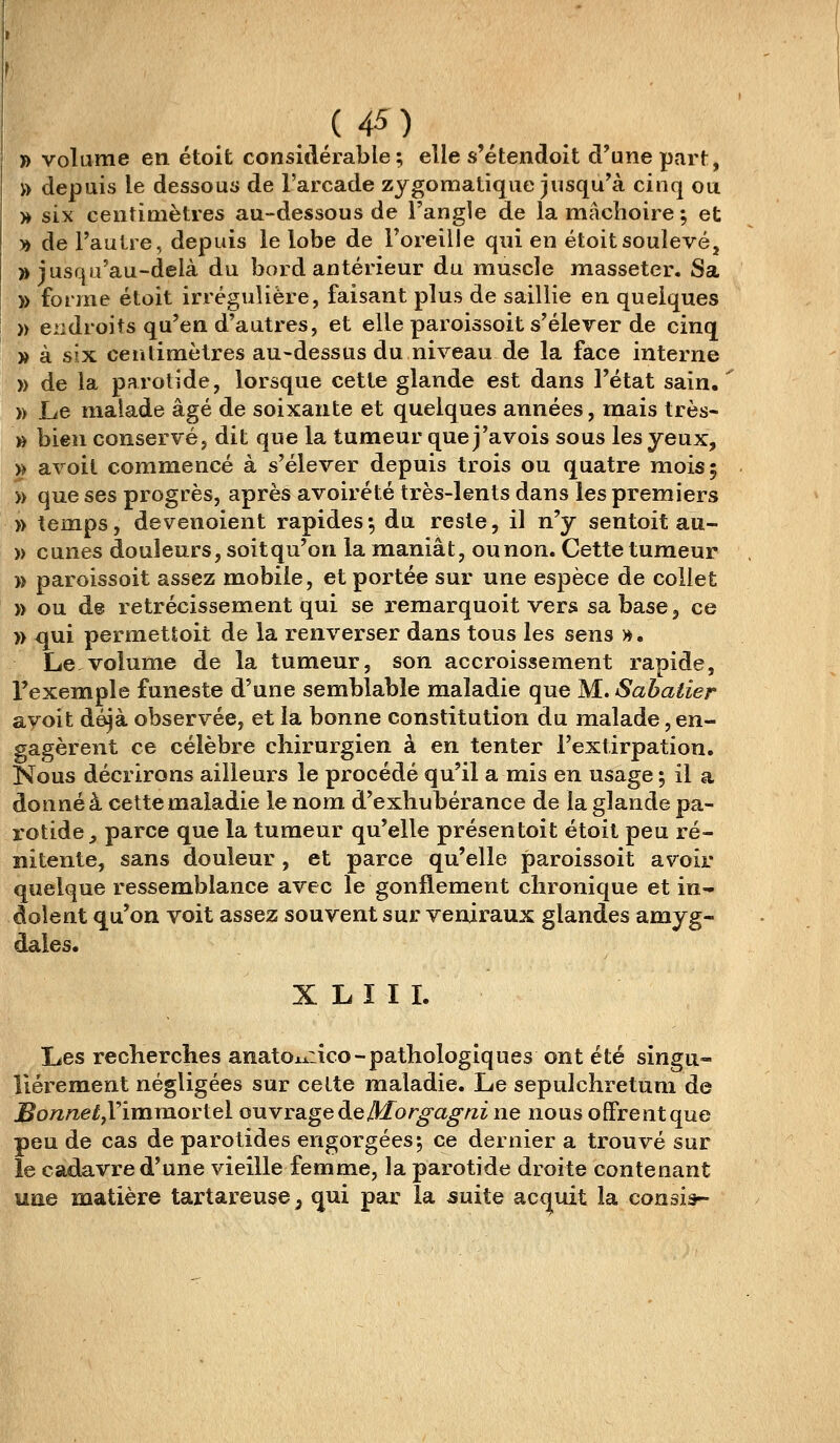 » volume en étoit considérable; elle s'étendoit d'une part, » depuis le dessous de l'arcade zygomatique jusqu'à cinq ou » six centimètres au-dessous de l'angle de la mâclioire ; et » de Faulre, depuis le lobe de Foreille qui en étoit soulevé, » jusqu'au-delà du bord antérieur du muscle masseter. Sa )> forme étoit irréguîière, faisant plus de saillie en quelques » endroits qu'en d'autres, et elle paroissoit s'élever de cinq » à sï-Ji. centimètres au-dessus du niveau de la face interne » de la parotide, lorsque cette glande est dans l'état sain. » Le malade âgé de soixante et quelques années, mais très- » bien conservé, dit que la tumeur que j'avois sous les yeux, » avoit commencé à s'élever depuis trois ou quatre mois 5 » que ses progrès, après avoirété très-lents dans les premiers » temps, devenoient rapides; du reste, il n'y sentoit au- » cunes douleurs, soit qu'on la maniât, ounon. Cette tumeur )> paroissoit assez mobile, et portée sur une espèce de collet )> ou de rétrécissement qui se remarquoit vers sa base, ce )) qui permettoit de la renverser dans tous les sens ». Le.volume de la tumeur, son accroissement rapide, l'exemple funeste d'une semblable maladie que M. Sabatier avoit déjà observée, et la bonne constitution du malade, en- gagèrent ce célèbre chirurgien à en tenter l'extirpation. Nous décrirons ailleurs le procédé qu'il a mis en usage ; il a donné à cette maladie le nom d'exhubérance de la glande pa- rotide,, parce que la tumeur qu'elle présentoit étoit peu ré- îiitente, sans douleur , et parce qu'elle paroissoit avoir quelque ressemblance avec le gonflement chronique et in- dolent qu'on voit assez souvent sur veniraux glandes amyg- dales. X L I I I. Les recherches anatoxxiico-pathologiques ont été singu- lièrement négligées sur cette maladie. Le sepulchretuni de jBo72/2e/!,rimmortel ouvrage de Mo r^a^/zi ne nous offrent que peu de cas de parotides engorgées; ce dernier a trouvé sur le cadavre d'une vieille femme, la parotide droite contenant une matière tartareuse, qui par la suite accjuit la consiâ-