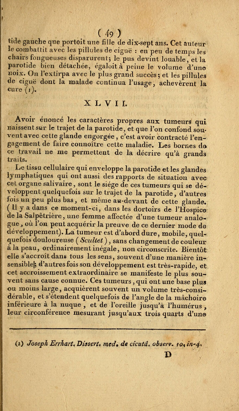 tide gauche que portoit une fille de dix-sept ans. Cet auteur ie combattit avec les pillules de ciguë : en peu de temps les chairs fongueuses disparurent-, le pus devint louable, et la parotide bien détachée, égal oit à peine le volume d'une lîoix. On l'extirpa avec le plus grand succès; et les pillules de ciguë dont la malade continua l'usage, achevèrent la cure(j), X L V I L Avoir énoncé les caractères propres aux tumeurs qui naissent sur le trajet de la parotide, et que l'on confond sou- vent avec cette glande engorgée, c'est avoir contracté l'en- gagement de faire connoître cette maladie. Les bornes d» ce travail ne me permettent de la décrire qu'à grands ti'aits. Le tissu cellulaire qui enveloppe la parotide et les glandes lymphatiques qui ont aussi des rapports de situation avec cet organe salivaire, sont le siège de ces tumeurs qui se dé- veloppent quelquefois sur le trajet de la parotide, d'autres lois un peu plus bas, et même am-devant de cette glande. ( Il y a dans ce moment-ci, dans les dortoirs de l'Hospice de la Salpètrière, une femme aifectée d'une tumeur analo- gue ^ où l'on peut acquérir la preuve de ce dernier mode de développement). La tumeur est d'abord dure, mobile, quel- quefois douloureuse ( Sculiet), sans changement de couleur à la peau, ordinairement inégale, non circonscrite. Bientôt elle s'accroît dans tous les sens, souvent d'une manière in- sensible!; d'autres fois son développement est très-rapide, et cet accroissement extraordinaire se manifeste le plus sou- vent sans cause connue. Ces tumeurs, qui ont une base plus ou moins large, acquièrent souvent un volume très-consi- dérable, et s'étendent quelquefois de l'angle de la mâchoire inférieure à la nuque , et de l'oreille jusqu'à l'humérus , leur circonférence mesurant jusqu'aux trois quarts d'un©