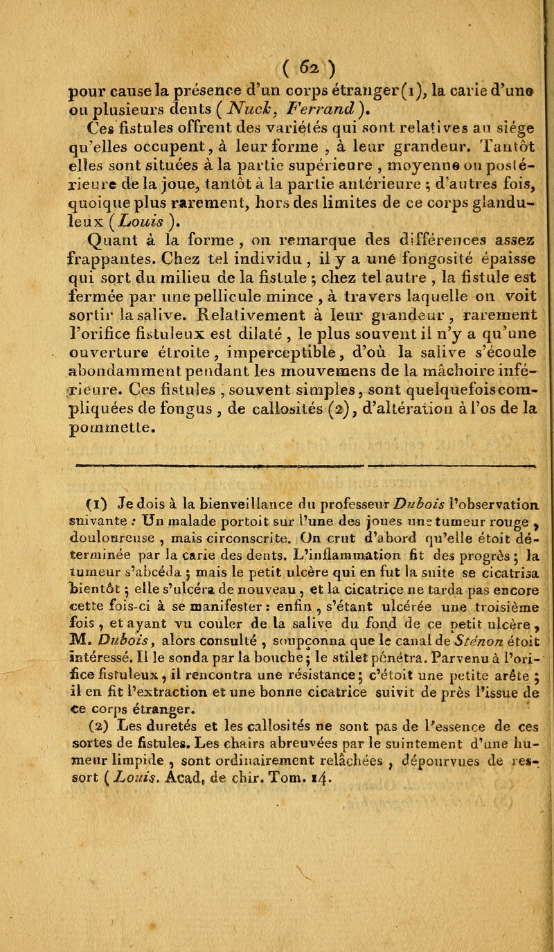 ( 60 pour cause la présence d'un corps étranger (i), la carie d'un® ou plusieurs dents ( Nuch, Ferrand )• Ces fistules offrent des variétés qui sont relatives au siège qu'elles occupent, à leur forme , à leur grandeur. Tantôt elles sont situées à la pailie supérieure , moyenne ou posté- rieure de la joue, tantôt à la partie antérieure ; d'autres fois, quoique plus rarement, hors des limites de ce corps glandu- leux (Louis ). Quant à la forme , on remarque des différences assez frappantes. Chez tel individu , il y a une fongosité épaisse qui sort du milieu de la fistule ; chez tel autre , la fistule est fermée par une pellicule mince , à travers laquelle on voit sortir la salive. Relativement à leur grandeur, rarement l'orifice fistuleux est dilaté , le plus souvent il n'y a qu'une ouverture étroite, imperceptible, d'où la salive s'écoule abondamment pendant les mouvemens de la mâchoire infé- TÎeure. Ces fistules , souvent simples, sont quelquefois com- pliquées de fongus , de callosités (2), d'altération à l'os de la pommette. (1) Je dois à la bienveillance du professeur Dubois l'observation snivante .• Un malade portoit sur l'une des joues une tumeur rouge y douloureuse , mais circonscrite. On crut d'abord qu'elle étoit dé- terminée par la carie des dents. L'inflammation fit des progrès ; la tumeur s'abcéJa 5 mais le petit ulcère qui en fut la suite se cicatrisa î)ientôt 5 elle s'ulcéra de nouveau , et la cicatrice ne tarda pas encore cette fois-ci à se manifester: enfin , s'étant ulcérée une troisième fois , et ayant vu couler de la salive du fond de ce petit ulcère, M. Dubois f alors consulté , soupçonna que le canal de Sténon étoit intéressé. Il le sonda par la bouche ; le stilet pénétra. Parvenu à l'ori- fice fistuleux, il rencontra une résistance 5 c'étoit une petite arête J il en fit l'extraction et une bonne cicatrice suivit de près l'issue de ce corps étranger. (2) Les duretés et les callosités ne sont pas de l'essence de ces sortes de fistules. Les chairs abreuvées par le suintement d'une hu- meur limpide , sont ordinairement relâchées , dépourvues de res- sort {Louis. Acad, de chir. Tom. 14.