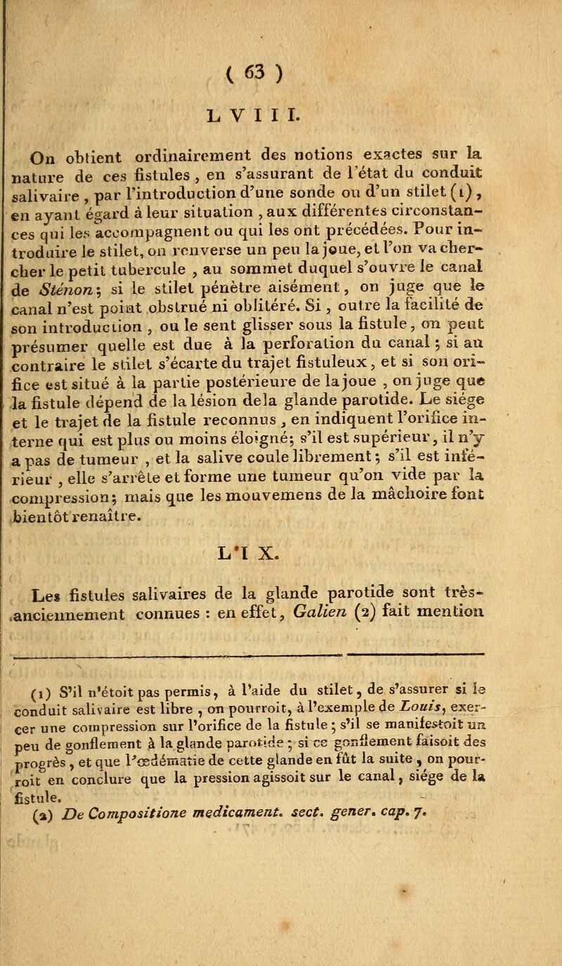 L V I I I. On obtient ordinairement des notions exactes sur la nature de ces fistules , en s'assurant de l'état du conduit salivaire , par l'introduction d'une sonde ou d'un stilet (i) , en ayant égard à leur situation , aux différentes circonstan- ces qui loti accompagnent ou qui les ont précédées. Pour in- troduire le stilet, on renverse un peu la j©ue, et l'on vacher- cher le petit tubercule , au sommet duquel s'ouvre le canal de Sténon\ si le stilet pénètre aisément, on juge que îe canal n'est point obstrué ni oblitéré. Si , outre la facilité de son introduction , ou le sent glisser sous la fistule, on peut présumer quelle est due à la perforation du canal ; si au contraire le stilet s'écarte du trajet fistuleux, et si son ori- fice est situé à la partie postérieure de la joue , on juge que la fistule dépend de la lésion delà glande parotide. Le siège et le trajet de la fistule reconnus , en indiquent l'orifice in- terne qui est plus ou moins éloigné; s'il est supérieur, il n'y a pas de tumeur , et la salive coule librement ; s'il est infé- rieur , elle s'arrête et forme une tumeur qu'on vide par la compression; mais que les mouvemens de la mâchoire font bientôt renaître. L'ï X. Le» fistules salivaires de la glande parotide sont très- .anciennement connues : en effet, Galien (2) fait mention (1) S'il n'étoitpas permis, à l'aide du stilet, de s'assurer si le conduit salivaire est libre , on poiirroit, à l'exemple de Louis^ exer- cer une compression sur l'orifice de la fistule ; s'il se manifestoit un peu de gonflement à la glande parotide ; si es gonflement faisoit des progrès , et que Pcsdématie de cette glande en fût la suite , on pour- roit en conclure que la pression agissoit sur le canal, siège de U fistule. (a) De Compositione médicament, sect* gêner, cap, 7.