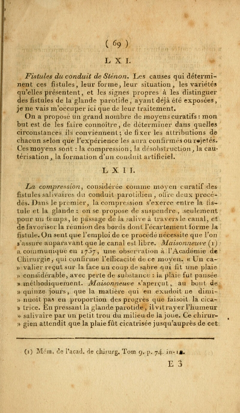 (^9) L X I. Fistules du conduit de Sténon, Les causes qui détermi- nent ces fistules, leur forme, leur situation^ les variétés qu'elles présentent, et les signes propres à les distinguer des fistules de la glande parotide, ayant déjà été exposées, je ne vais m'occiiper ici que de leur traitement. On a proposé un grand nombre de moyens curatifs : mon but est de les faire connoître, de déterminer dans quelles circonstances ils conviennent*, de fixer les attributions de chacun selon que l'expérience [es aura confirmés ou r»jetés,. Ces moyens sont : la compression . la désobslruction ^ la cau- térisation ^ la formation d'un conduit artificiel. L X I I. LéCt compression^ considérée comme moyen curatif des fistules saiivaires du conduit parolidien, oiiVc deux procé- dés. Dans le premier, la compression s'exerce entre la fis- tule et la glande : on se propose de suspendre , seulement pour uu temps, le passage de Ja .'-alive à travers le canal, et de favoriser la réunion des boi'ds dont l'écartement forme la fistule. On sent que l'emploi de ce procédé nécessite que l'on s'assure auparavant que le canal est libre, Maisonneuve (ij a communique en 1757, une observation à l'Académie de Chirurgie, qui cunlirme l'efficacité de ce moyen. « Un ca- » valier reçut sur la face un coup de sabre qui fit une ])laie » considérable, avec perte de substance : la plaie fut pansée » méthodiquement. Maisonneuve s'aperçut, au bout de » quinze jours, que la matière cjui en exudoit ne dimi- )) nuoit pa,^ en proportion des progrès que faisoit la cica- î> trice. En pressant la glande parotide , il vit rayer l'humeur i> salivaire par un petit trou du milieu de la joue. Ce chirur- )) gien attendit que la plaie fût cicatrisée jusqu'auprès de cet (1) Mfra. de i'acad. de chirurg. Tom 9. p. 74. in-iâ.