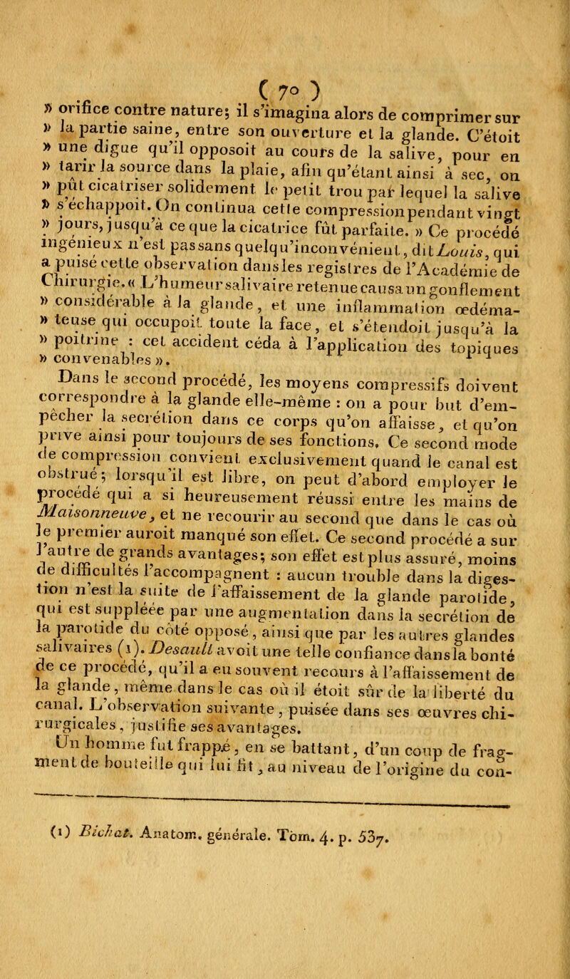 C70) » orifice contre nature; il s'imagina alors de comprimer sur » Ja partie saine, entre son ouverture et la glande. C'étoit » une digue qu'il opposoit au cours de la salive, pour en » larirJa source dans la plaie, afm qu'étant ainsi à sec, on » put cicatriser solidement le petit trou par lequel la salive t> s echappoit. On continua cetle compressionpendant vin^t >> purs, jusqu'à ce que la cicatrice fût parfoite. » Ce procédé ingénieux n'est passansquelqu'iuconvénieat,dity_.o^i^, qui a puise cette observation dansies registres de l'Académie de thirurgie.« L humeursaîivaireretenuecausaungonflement » considérable à la glande, et une inilammalion œdéma- » teuse qui occupoil toute la face, et s'étendoit jusqu'à la » poitrine : cet accident céda à l'application des topiques » convenables». ^ ^ Dans le second procédé, les moyens compressifs doivent correspondre à la glande elle-même : on a pour but d'em- pêcher la sécrétion dans ce corps qu'on affaisse, et qu'on prive ainsi pour toujours de ses fonctions. Ce second mode décompression convient exclusivement quand le canal est obstrue; loisqu^il est libre, on peut d'abord employer Je procède qui a si heureusement réussi entre les mains de Maisonneiive, et ne recourir au second que dans le cas où Je premier auroit manqué son effet. Ce second procédé a sur J autre de grands avantages; son effet estplus assuré, moins de difficultés 1 accompagnent : aucun trouble dans la diges- tion n est la suite de l'affaissement de la glande parolide, qui est suppléée par une augmentation dans la sécrétion de la parotide du coté opposé, ainsi que par les autres glandes scilivaires (i). DesauU avoit une telle confiance dansla bonté de ce procédé, qu'il a eu souvent reconrs à l'affaissement de la glande même dans le cas où il étoit sûr de la'liberté du canal. L observation suivante , puisée dans ses œuvres chi- rurgicales , iustîiie ses avantages. Un homme fut frappé, en se battant, d'un coup de fra^r. ment de bouîeiile qui lui fit, au niveau de l'origine du con-