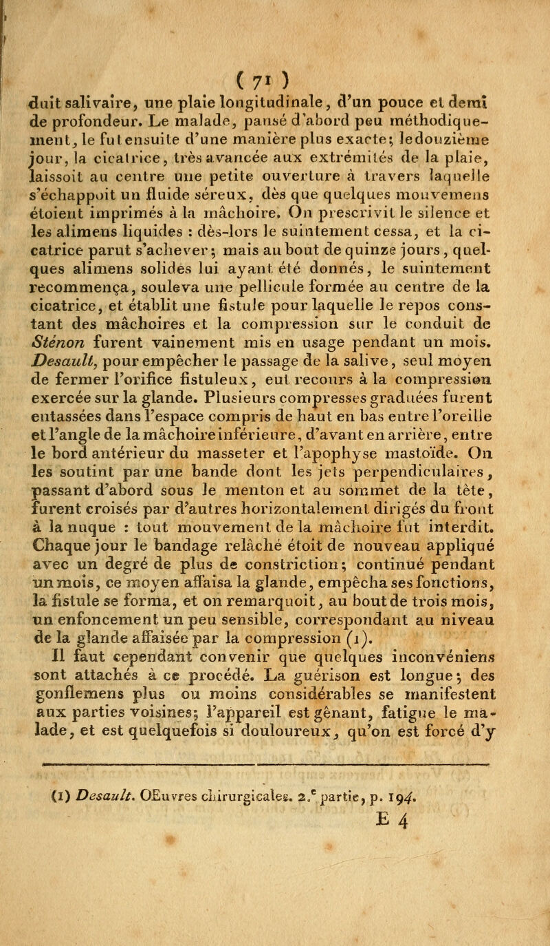 (70 idult salivaîre, une plaie longitudinale, d'un pouce et demi de profondeur. Le malade, pansé d'abord peu méthodique- ment, le fut ensuite d'une manière plus exacte; le douzième jour, la cicatrice, très avancée aux extrémités de la plaie, laissoit au centre une petite ouverture à travers laquelle s'échappoit un fluide séreux, dès que quelques mouvemeas étoient imprimés à la mâchoire. On prescrivit le silence et les aliraens liquides : dès-lors le suintement cessa, et la ci- catrice parut s'ache\^er; mais au bout dequinze jours , quel- ques aliniens solides lui ayant été donnés, le suintement recommença, souleva une pellicule formée au centre de la cicatrice, et établit une fistule pour laquelle le repos cons- tant des mâchoires et la compression sur le conduit de Sténon furent vainement mis en usage pendant un mois. Desault, pour empêcher le passage de la salive, seul moyen de fermer Forifice fistuleux, eut recours à la compression exercée sur la glande. Plusieurs compresses graduées furent entassées dans l'espace compris de haut en bas entre l'oreille et l'angle de la mâchoire inférieure, d'avant en arrière, entre le bord antérieur du masseter et l'apophyse mastoïde. On les soutint par une bande dont les jets perpendiculaires, passant d'abord sous le menton et au sommet de la tète, furent croisés par d'autres horizontalement dirigés du front à la nuque : tout mouvement de la mâchoire fut interdit. Chaque jour le bandage relâché étoit de nouveau appliqué avec un degré de plus de constriction ; continué pendant un mois, ce moyen alFaisa la glande, empêcha ses fonctions, la fistule se forma, et on remarquoit, au bout de trois mois, un enfoncement un peu sensible, corresjDondant au niveau de la glande affaisée par la compression (j). Il faut cependant convenir que quelques inconvéniens sont attachés à ce procédé. La guérison est longue; des gonflemens plus ou moins considérables se manifestent aux parties voisines; l'appareil est gênant, fatigue le mà,- lade, et est quelquefois si douloureux, qu'on est forcé d'y (l) Desault. OEuvres chirurgicales. 2.*^ partie, p. 19^. E4