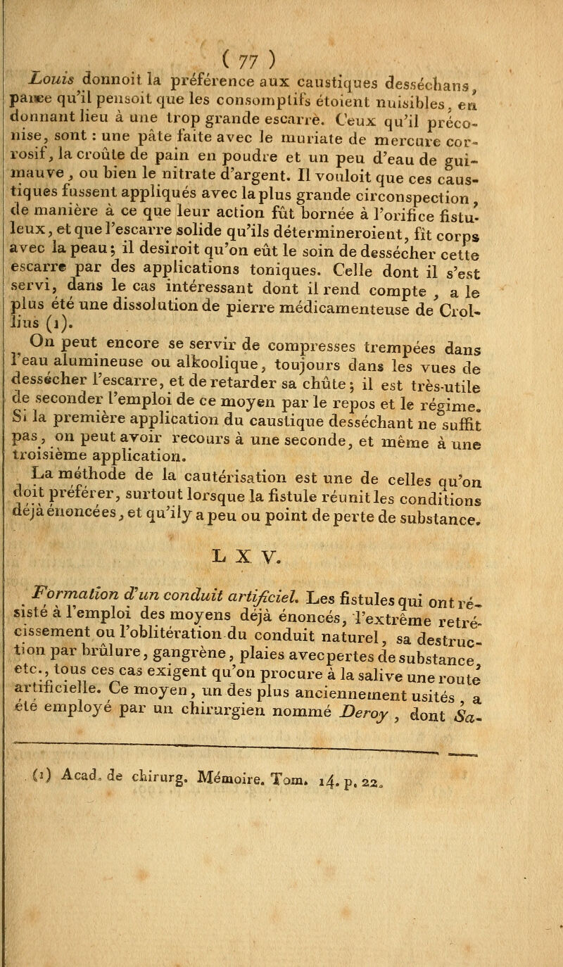 Louis donnoil la préférence aux caustiques desséchans paiwe qu'il pensoit que les consomplifs étoient nuisibles, ea donnant lieu aune trop grande escarre. Ceux qu'il préco- nise, sont : une pâte faite avec le muriate de mercure cor- rosif, la croûte de pain en poudre et \xxi peu d'eau de gui- jïiauve, ou bien le nitrate d'argent. Il voiiloit que ces caus- tiques fussent appliqués avec la plus grande circonspection de manière à ce que leur action fût bornée à l'orifice fistu- leux, etqueFescarre solide qu'ils détermineroient, fît corps avec la peau; il desiroit qu'on eût le soin de dessécher cette escarre par des applications toniques. Celle dont il s'est servi, dans le cas intéressant dont il rend compte , a le plus été une dissolution de pierre médicamenteuse de'Crol- lius (i). ^ On peut encore se servir de compresses trempées dans l'eau alumineuse ou alkoolique, toujours dans les vues de dessécher l'escarre, et de retarder sa chute 5 il est très-utile de seconder l'emploi de ce moyen par le repos et le régime. Si la première application du caustique desséchant ne suffit pas, on peut avoir recours à une seconde, et même à une troisième application, La méthode de la cautérisation est une de celles qu'on doit préférer, surtout lorsque la fistule réunit les conditions déjà énoncé es, et qu'i iy a peu ou point de perte de substance, L X V. Formation d'un conduit artificiel. Les fistules qui ont ré sisté à l'emploi des moyens déjà énoncés, l'extrême rétré- cissement ou l'obhtération du conduit naturel, sa destruc tion par brûlure, gangrène, plaies avecpertes de substance etc. tous ces cas exigent qu'on procure à la sahve une route artiticie le. Ce moyen , un des plus anciennement usités a ete employé par un chirurgien nommé Deroy dont Sa