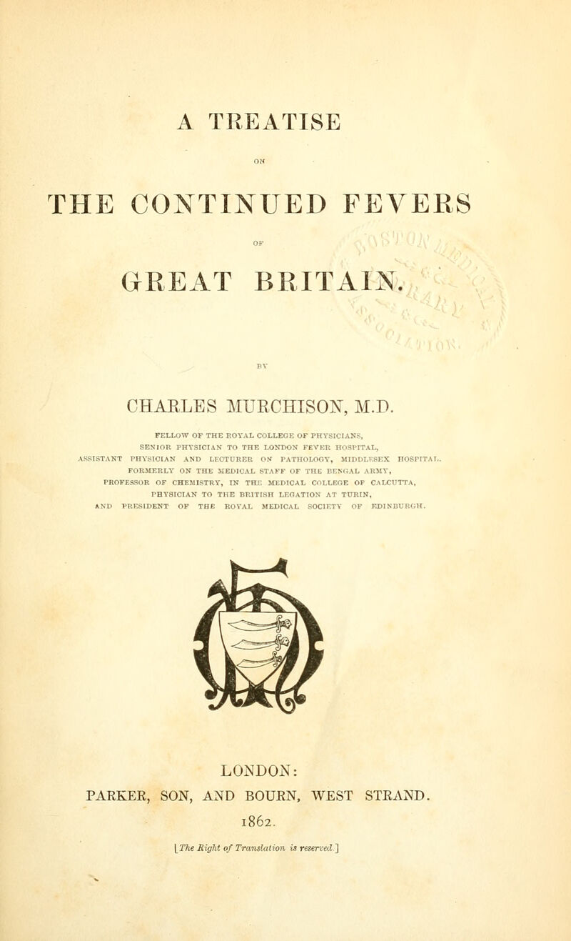 A TREATISE THE CONTINUED FEVERS GREAT BRITAIN. CHARLES MURCHISON, M.D. FELLOW OF THE EOYAL COLLEGE OF PHYSICIANS, SENIOR PHYSICIAN TO THE LONDON FEVEU HOSPITAL, ASSISTANT PHYSICIAN AND LECTURER 01* PATHOLOGY, MIDDLKSEX HOSriTAI.. FORMERLY ON THE MEDICAL STAFF OF THE BENGAL ARMY, PROFESSOR OF CHEMISTRY, IN THE MEDICAL COLLEGE OP CALCUTTA, PHYSICIAN TO THE BRITISH LEGATION AT TURIN, AND PRESIDENT OF THE ROYAL MEDICAL SOCIETY OF EDINBURGH. LONDON: PARKER, SON, AND BOURN, WEST STRAND. 1862. [ JTte Right of Translation is reserved']