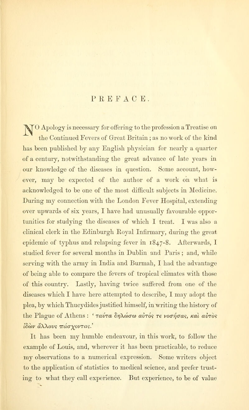 PREFACE. 0 Apology is necessary for offering to the profession a Treatise on the Continued Fevers of Great Britain; as no work of the kind has been published by any English physician for nearly a quarter of a century, notwithstanding the great advance of late years in our knowledge of the diseases in question. Some account, how- ever, may be expected of the author of a work on what is acknowledged to be one of the most difficult subjects in Medicine. During my connection with the London Fever Hospital, extending over upwards of six years, I have had unusually favourable oppor- tunities for studying the diseases of which I treat. I was also a clinical clerk in the Edinburgh Royal Infirmary, during the great epidemic of typhus and relapsing fever in 1847-8. Afterwards, I studied fever for several months in Dublin and Paris ; and, while serving with the army in India and Burmah, I had the advantage of being able to compare the fevers of tropical climates with those of this country. Lastly, having twice suffered from one of the diseases which I have here attempted to describe, I may adopt the plea, by which Thucydides justified himself, in writing the history of the Plague of Athens : ' ravra BijTuoaQ) avro'i re vocr'i]aa<i, koX avrd<> It has been my humble endeavour, in this work, to follow the example of Louis, and, wherever it has been practicable, to reduce my observations to a numerical expression. Some writers object to the application of statistics to medical science, and prefer trust- ing to what they call experience. But experience, to be of value