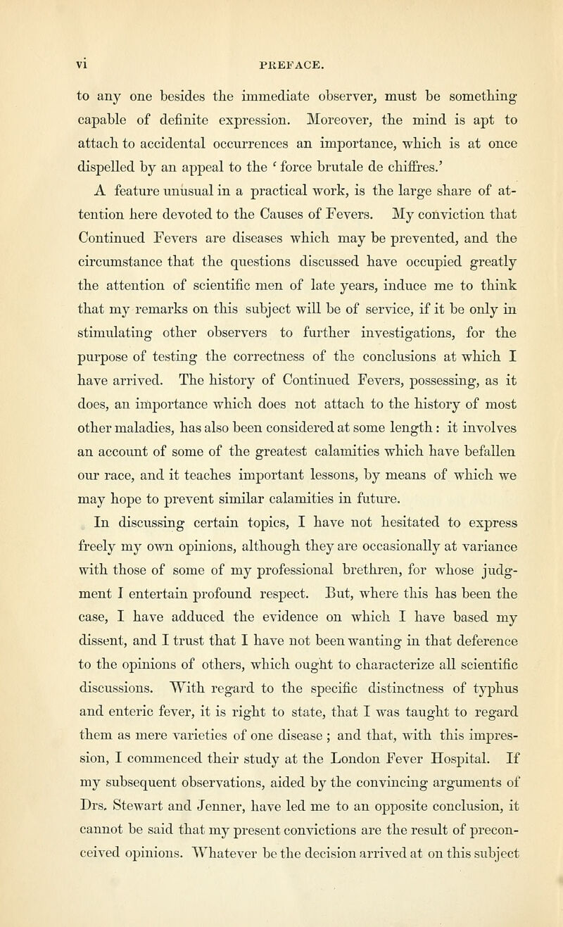 to any one besides the immediate observer,, must be sometbing capable of definite expression. Moreover, tbe mind is apt to attach to accidental occurrences an importance, which is at once dispelled by an appeal to the ' force brutale de chifFres.' A feature unusual in a practical work, is the large share of at- tention here devoted to the Causes of Fevers. My conviction that Continued Fevers are diseases which may be prevented, and the circumstance that the questions discussed have occupied greatly the attention of scientific men of late years, induce me to think that my remarks on this subject will be of service, if it be only in stimulating other observers to further investigations, for the purpose of testing the correctness of the conclusions at which I have arrived. The history of Continued Fevers, possessing, as it does, an importance which does not attach to the history of most other maladies, has also been considered at some length: it involves an account of some of the greatest calamities which have befallen our race, and it teaches important lessons, by means of which we may hope to prevent similar calamities in future. In discussing certain topics, I have not hesitated to express freely my own opinions, although they are occasionally at variance with those of some of my professional brethren, for whose judg- ment I entertain profound respect. But, where this has been the case, I have adduced the evidence on which I have based my dissent, and I trust that I have not been wanting in that deference to the opinions of others, which ought to characterize all scientific discussions. With regard to the specific distinctness of typhus and enteric fever, it is right to state, that I was taught to regard them as mere varieties of one disease ; and that, with this impres- sion, I commenced their study at the London Fever Hospital. If my subsequent observations, aided by the convincing arguments of Drs. Stewart and Jenner, have led me to an opposite conclusion, it cannot be said that my present convictions are the result of precon- ceived opinions. Whatever be the decision arrived at on this subject