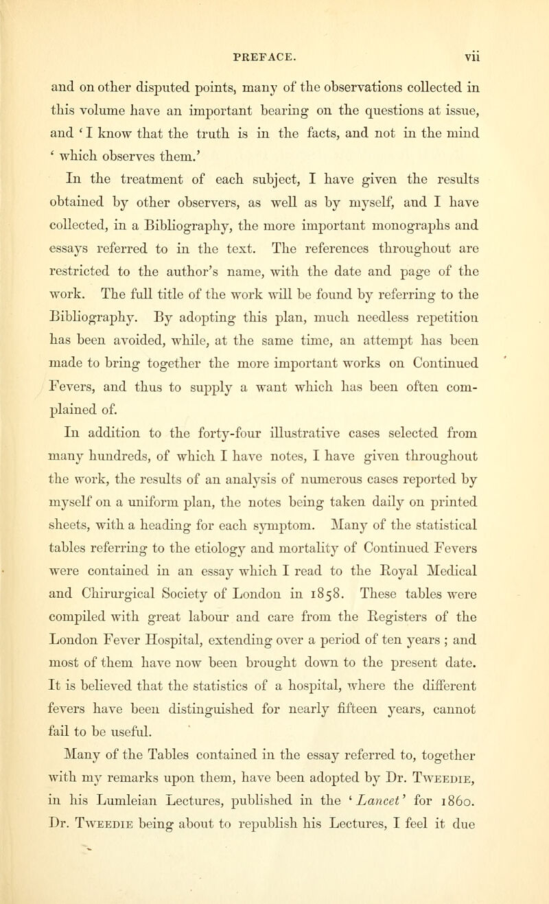 and on other disputed points, many of the observations collected in this volume have an important bearing on the questions at issue, and ' I know that the truth is in the facts, and not in the mind ' which observes them.' In the treatment of each subject, I have given the results obtained by other observers, as well as by myself, and I have collected, in a Bibliography, the more important monographs and essays referred to in the text. The references throughout are restricted to the author's name, with the date and page of the work. The full title of the work will be found by referring to the Bibliography. By adopting this plan, much needless repetition has been avoided, while, at the same time, an attempt has been made to bring together the more important works on Continued Fevers, and thus to supply a want which has been often com- plained of. In addition to the forty-four illustrative cases selected from many hundreds, of which I have notes, I have given throughout the work, the results of an analysis of numerous cases reported by myself on a uniform plan, the notes being taken daily on printed sheets, with a heading for each symptom. Many of the statistical tables referring to the etiology and mortality of Continued Fevers were contained in an essay which I read to the Hoyal Medical and Chirurgical Society of London in 1858. These tables were compiled with great labour and care from the Registers of the London Fever Hospital, extending over a period of ten years ; and most of them have now been brought down to the present date. It is believed that the statistics of a hosj)ital, where the different fevers have been distinguished for nearly fifteen years, cannot fail to be useful. Many of the Tables contained in the essay referred to, together with my remarks upon them, have been adopted by Dr. Tweedie, in his Lumleian Lectures, published in the ''Lancet' for i860. Dr. Tweedie being about to republish his Lectures, I feel it due