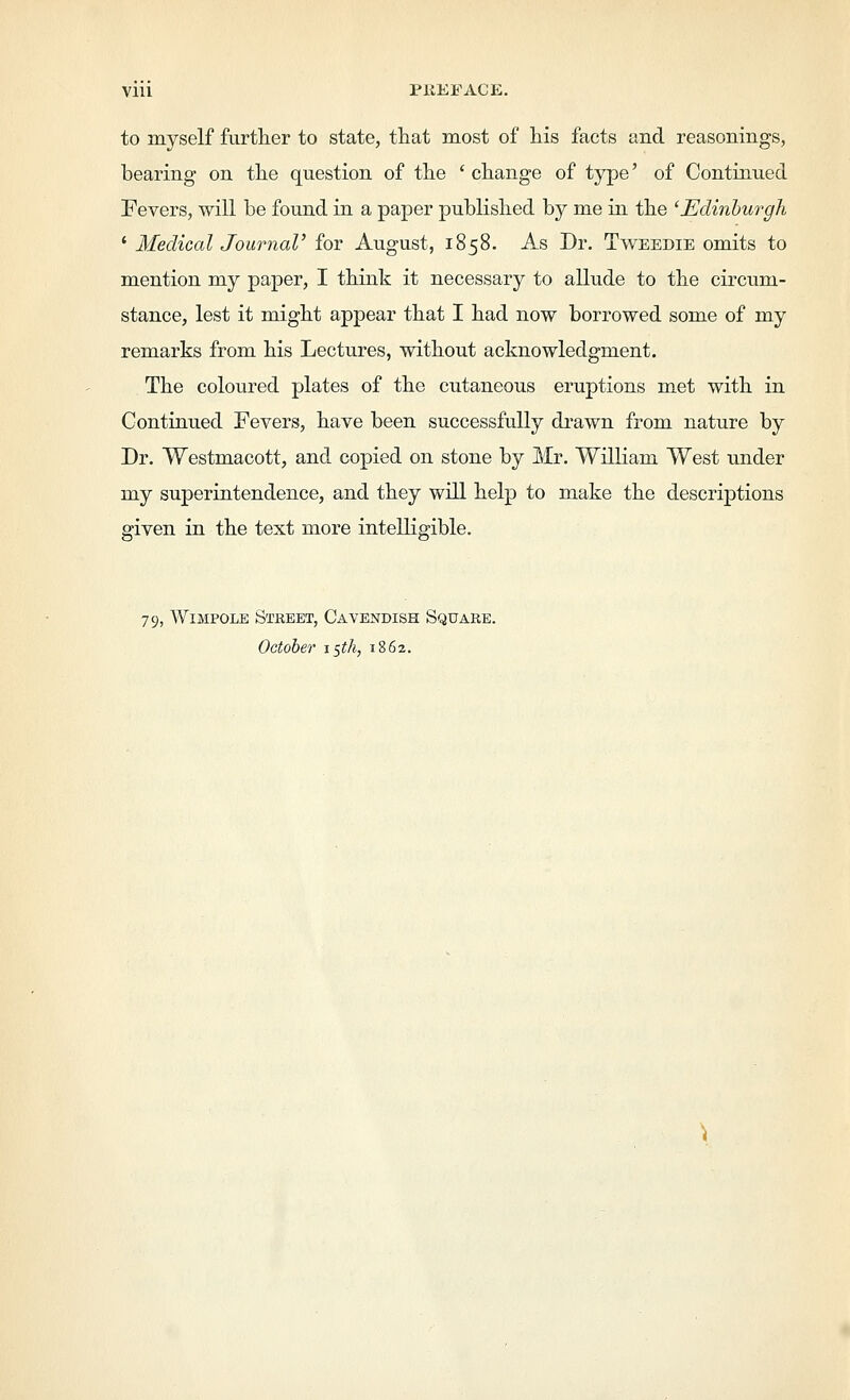 to myself furtlier to state, that most of his facts and reasonings, bearing on the question of the ' change of type' of Continued Fevers, will be found in a paper published by me in the 'Edinlurgh ' Medical Journal' for August, 1858. As Dr. Tweedie omits to mention my paper, I think it necessary to allude to the circum- stance, lest it might appear that I had now borrowed some of my remarks from his Lectures, without acknowledgment. The coloured plates of the cutaneous eruptions met with in Continued Fevers, have been successfully drawn from nature by Dr. Westmacott, and copied on stone by Mr. William West under my superintendence, and they will help to make the descriptions given in the text more intelligible. 79, WiMPOLE Street, Cavendish Square. October i^th, 1862.