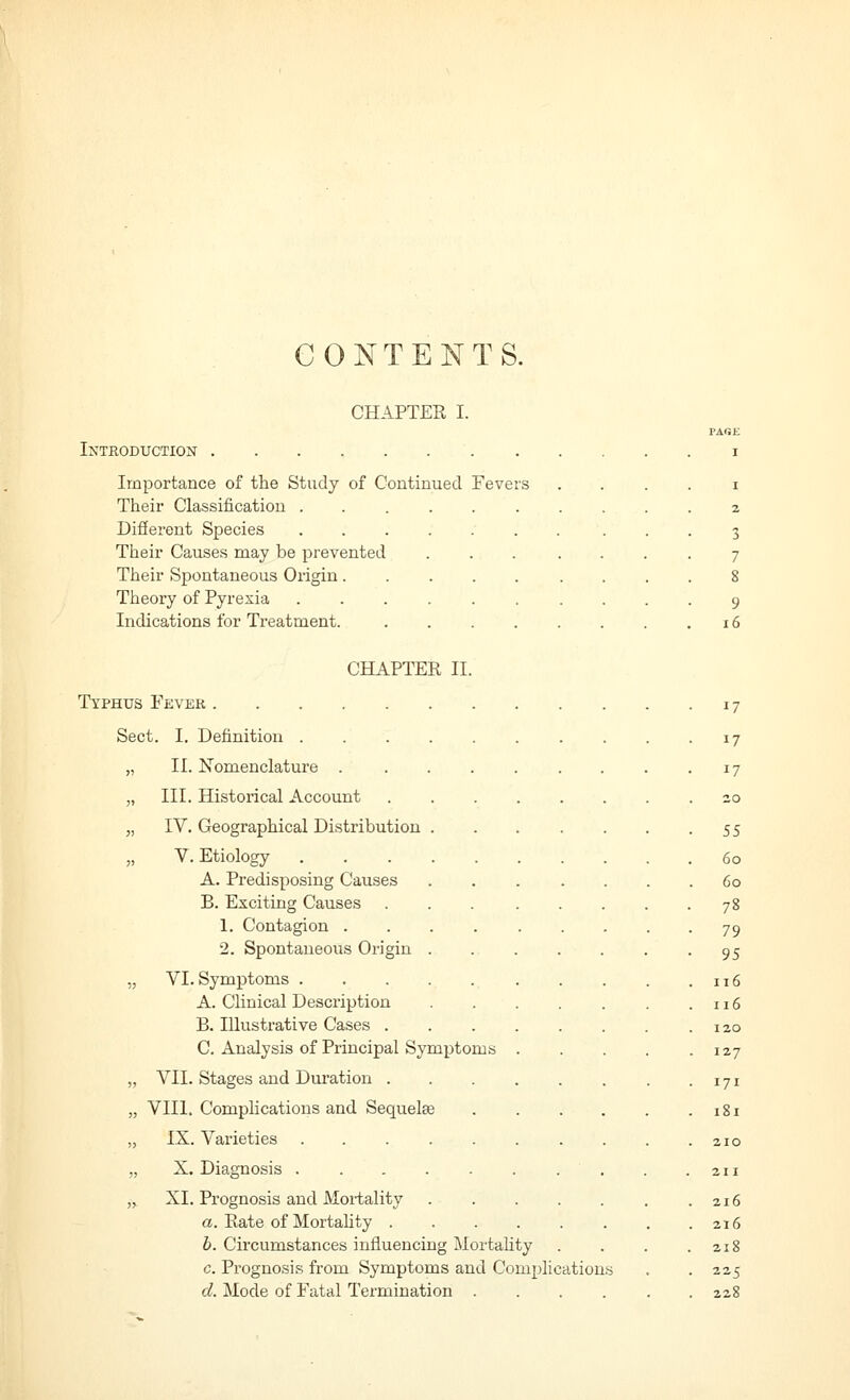 CONTENTS. CHAPTER I. PAGE Introduction I Importance of the Study of Coutinued Fevers I Their Classification 7. Different Species . 3 Their Causes may be prevented 7 Their Spontaneous Origin 8 Theory of Pyrexia 9 Indications for Treatment. i6 CHAPTER II. Typhus Fever 17 Sect. I. Definition 17 „ II. Nomenclature 17 „ III. Historical Account 20 „ IV. Geographical Distribution SS V. Etiology 60 A. Predisposing Causes . 60 B. Exciting Causes 78 1. Contagion 79 2. Spontaneous Origin 95 „ VI. Symptoms . 116 A. Clinical Desci'iption . 116 120 C. Analysis of Principal Symi)toms .... . 127 „ VII. Stages and Duration • 171 „ VIII. Complications and Sequelae . 181 „ IX. Varieties 210 ,, X. Diagnosis 211 216 a. Rate of Mortality 216 h. Circumstances influencing Mortality 218 c. Prognosis from Symptoms and Complications 225 d. Mode of Fatal Termination 228