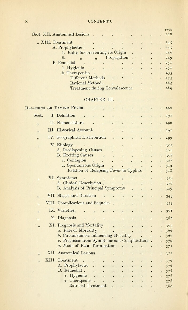 Sect, XII. Anatomical Lesions 2zS „ XIII. Treatment 245 A. Prophylactic 245 . Z46 1. Rules for preventing its Origin 2. „ „ Propagation B. Remedial • 249 . 251 1. Hygienic 251 2. Therapeutic . . 255 Different Methods . • • . . -255 Rational Method 265 Treatment during Convalescence . . .289 CHAPTER III Relapsing or Famine Fever Sect. I. Definition „ II. Nomenclature „ III. Historical Account „ IV. Geographical Distribution V. Etiology A. Predisposing Causes B. Exciting Causes 1, Contagion 2. Spontaneous Origin Relation of Relapsing Fever to Typhus ptoms VI. Symptoms A. Clinical Description . B. Analysis of Principal Sym] VII. Stages and Duration VIII. Complications and Sequelae IX. Varieties, X. Diagnosis XI. Prognosis and Mortality a. Rate of Mortality b. Circumstances influencing Mortality c. Prognosis from Symptoms and Complications d. Mode of Fatal Termination XII. Anatomical Lesions XIII. Treatment A. Prophylactic B. Remedial , 1. Hygienic 2. Therapeutic Rational Treatment 290 290 290 291 299 302 302 307 307 312 318 326 326 329 349 354 361 362 365 366 367 370 371 371 376 376 376 376 376 380