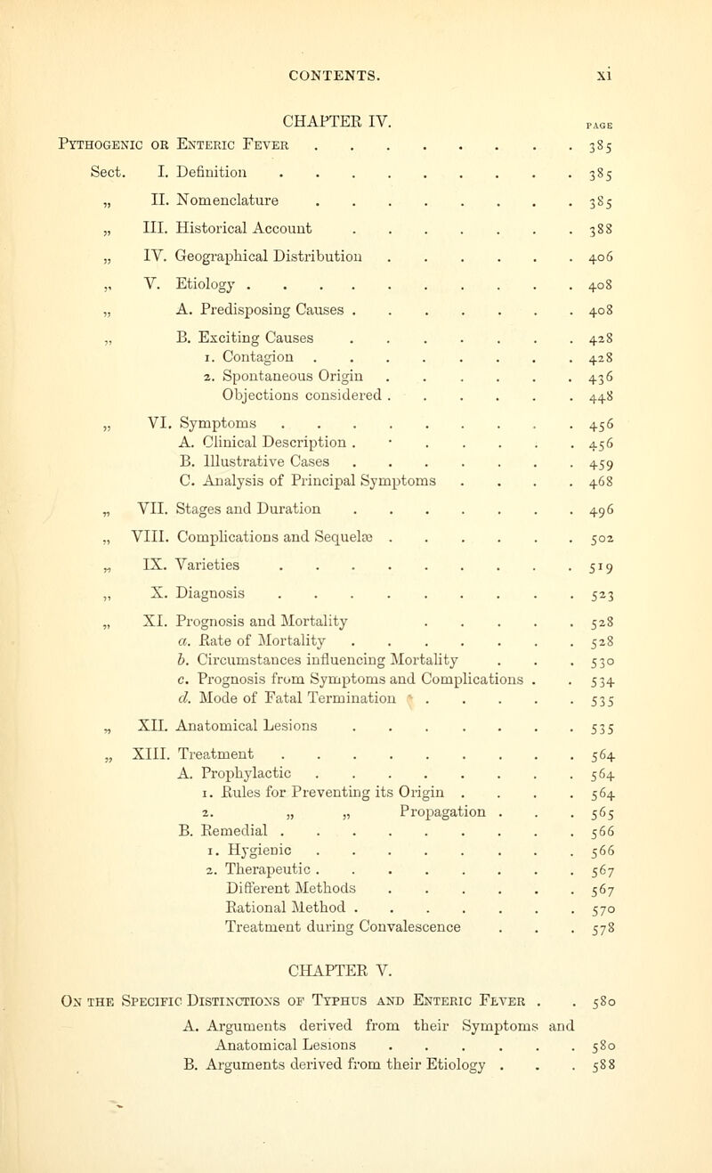 CHAPTEE IV Pythogenic or Enteric Fever Sect. I. Definition II. Nomenclature III. Historical Account IV. Geographical Distribution V. Etiology .... A. Predisposing Causes . B. Exciting Causes 1. Contagion 2. Spontaneous Origin Objections considered VI. Symptoms A. Clinical Description . B. Illustrative Cases C. Analysis of Principal Sym VII. Stages and Duration VIII. Complications and Sequelae IX. Varieties ptoms X. Diagnosis XI. Prognosis and Mortality a. Eate of Mortality h. Circumstances influencing Mortality c. Prognosis from Symptoms and Complications d. Mode of Fatal Tei-mination XII. Anatomical Lesions XIII. Treatment A. Prophylactic 1. Eules for Preventing its Origin . 2. „ „ Propagation B. Eemedial . 1. Hygienic 2. Therapeutic . Different Methods Eational Method . Treatment during Convalescence 38s 385 3S5 388 406 408 408 428 428 436 448 456 456 459 468 496 502 519 523 528 528 530 534 535 535 564 564 564 565 566 566 567 567 570 57^ CHAPTEE V. On the Specific Distinctions of Typhus and Enteric Fever 580 A. Arguments derived from their Symptoms and Anatomical Lesions ...... 580 B. Arguments derived from their Etiology . . .588