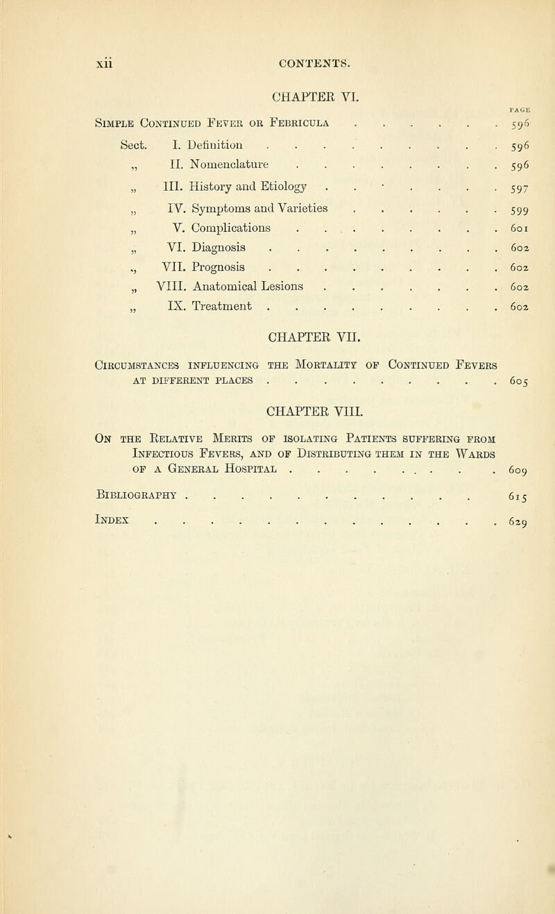 CHAPTER VI. PAGE Simple Continued Fever or Febricula 596 Sect. I. Definition 596 „ II. Nomenclature 596 „ III. History and Etiology . . ' . . . -597 „ IV. Symptoms and Varieties 599 „ V. Complications . . 601 „ VI. Diagnosis 602 ., VII. Prognosis 602 „ VIII. Anatomical Lesions 602 „ IX. Treatment . . . 60a CHAPTER VII. Circumstances influencing the Mortality of Continued Fevers AT different places 605 CHAPTER VIII. On the Relative Merits of isolating Patients suffering prom Infectious Fevers, and of Distributing them in the Wards op a General Hospital . 609 Bibliography 615 Index 629