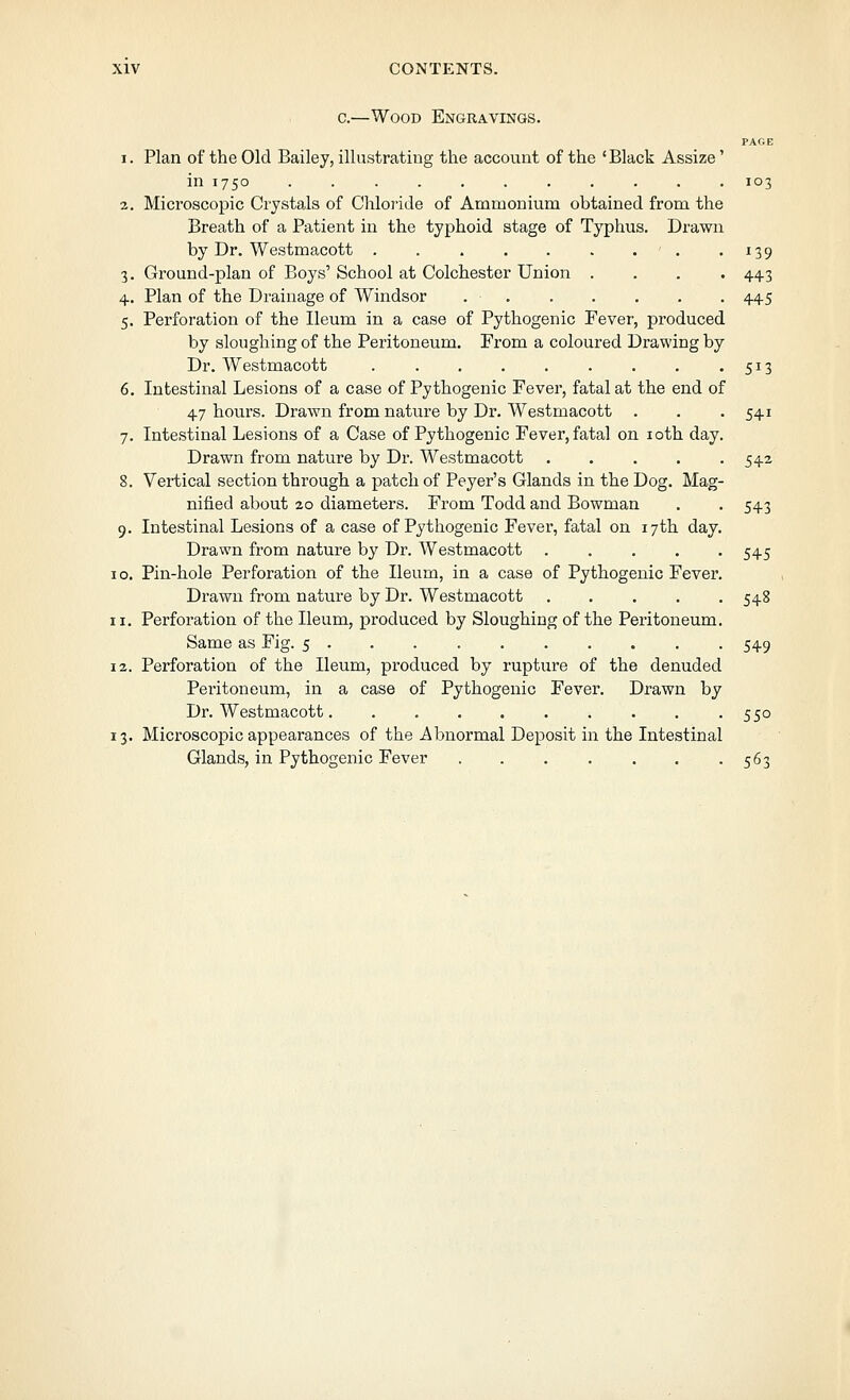 c.—Wood Engravings. PAGE 1. Plan of the Old Bailey, illustrating the account of the 'Black Assize' in 1750 ........... 103 2. Microscopic Crystals of Chloride of Ammonium obtained from the Breath of a Patient in the typhoid stage of Typhus. Drawn by Dr. Westmacott •^39 3. Ground-plan of Boys' School at Colchester Union .... 443 4. Plan of the Drainage of Windsor 445 5. Perforation of the Ileum in a case of Pythogenic Fever, produced by sloughing of the Peritoneum. From a coloured Drawing by Dr. Westmacott 513 6. Intestinal Lesions of a case of Pythogenic Fever, fatal at the end of 47 hours. Drawn from nature by Dr. Westmacott . . -541 7. Intestinal Lesions of a Case of Pythogenic Fever, fatal on loth day, Drawn from nature by Dr. Westmacott .... 8. Vertical section through a patch of Peyer's Glands in the Dog. Mag- nified about 20 diameters. From Todd and Bowman 9. Intestinal Lesions of a case of Pythogenic Fever, fatal on 17th day, Drawn from nature by Dr. Westmacott .... I o. Pin-hole Perforation of the Ileum, in a case of Pythogenic Fever Drawn from nature by Dr. Westmacott .... 11. Perforation of the Ileum, produced by Sloughing of the Peritoneum Same as Fig. 5 . . . 12. Perforation of the Ileum, produced by rupture of the denuded Peritoneum, in a case of Pythogenic Fever. Drawn by Dr. Westmacott 550 13. Microsco]Dic appearances of the Abnormal Deposit in the Intestinal Glands, in Pythogenic Fever 563 542 543 545 548 549