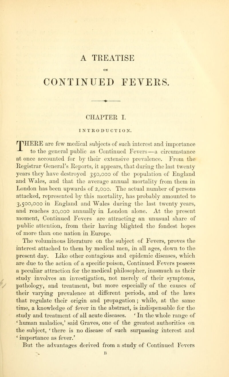 ON CONTINUED FEYERS. CHAPTER I. INTRODUCTION. npHERE are few medical subjects of such, interest and importance -*- to the general public as Continued Fevers—a circumstance at once accounted for by their extensive prevalence. From tbe Registrar Greneral's Reports, it appears, that during the last twenty- years they have destroyed 350,000 of the population of England and Wales, and that the average annual mortality from them in London has been upwards of 2,000. The actual number of persons attacked, represented by this mortality, has probably amounted to 3,500,000 in England and Wales during the last twenty years, and reaches 20,000 annually in London alone. At the present moment, Continued Fevers are attracting an unusual share of public attention, from their having blighted the fondest hopes of more than one nation in Europe. The volimiinous literature on the subject of Fevers, proves the interest attached to them by medical men, in all ages, down to the present day. Like other contagious and epidemic diseases, which are due to tbe action of a specific poison. Continued Fevers possess a peculiar attraction for the medical philosopher, inasmucb as their study involves an investigation, not merely of tbeir sjanjatoms, pathology, and treatment, but more especially of tbe causes of their varying prevalence at different periods, and of the laws that regulate their origin and propagation; while, at the same time, a knowledge of fever in the abstract, is indispensable for the study and treatment of all acute diseases. ' In the whole range of 'human maladies,' said Graves, one of tbe greatest authorities on the subject, ' there is no disease of such surpassing interest and * importance as fever.' But the advantages derived from a study of Continued Fevers