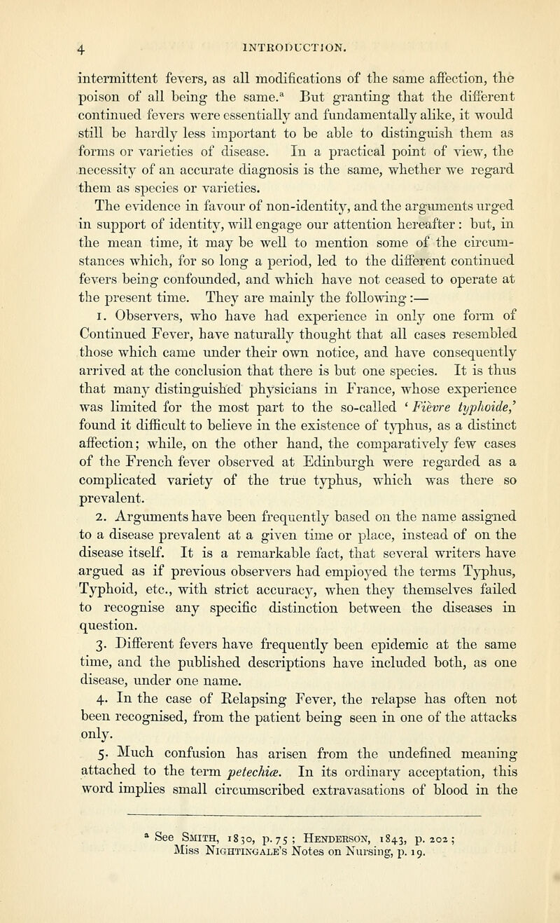 intermittent fevers, as all modifications of the same afiection, tlie poison of all being the same.^ But granting that the diiferent continued fevers were essentially and fundamentally alike, it would still be hardly less important to be able to distinguish them as forms or varieties of disease. In a practical point of view, the necessity of an accurate diagnosis is the same, whether we regard them as species or varieties. The evidence in favour of non-identity, and the arguments urged in support of identity, will engage our attention hereafter : but, in the mean time, it may be well to mention some of the circum- stances which, for so long a period, led to the diiferent continued fevers being confounded, and which have not ceased to operate at the present time. They are mainly the following:— 1. Observers, who have had experience in only one form of Continued Fever, have naturally thought that all cases resembled those which came under their own notice, and have consequently arrived at the conckision that there is but one species. It is thus that many distinguished physicians in France, whose experience was limited for the most part to the so-called ' Fievre typhoide/ found it difficult to believe in the existence of typhus, as a distinct affection; while, on the other hand, the comparatively few cases of the French fever observed at Edinburgh were regarded as a complicated variety of the true typhus, which was there so prevalent. 2. Arguments have been frequently based on the name assigned to a disease prevalent at a given time or place, instead of on the disease itself. It is a remarkable fact, that several writers have argued as if previous observers had employed the terms Tj^hus, Typhoid, etc., with strict accuracy, when they themselves failed to recognise any specific distinction between the diseases in question. 3. Different fevers have frequently been epidemic at the same time, and the published descriptions have included both, as one disease, under one name. 4. In the case of Relapsing Fever, the relapse has often not been recognised, from the patient being seen in one of the attacks only. 5. Much confusion has arisen from the undefined meaning attached to the term petechia. In its ordinary acceptation, this word implies small circumscribed extravasations of blood in the * See Smith, 1830, p. 75; Henderson, 1843, p. 202; Miss Nightingale's Notes on Nursing, p. 19.