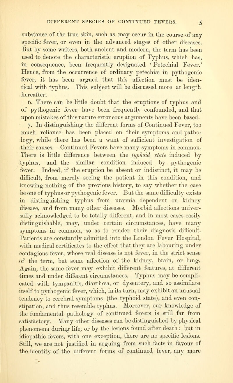 substance of the true skin, such as may occur in the course of any specific fever, or even in the advanced stages of other diseases. But by some writers, both ancient and modern, the term has been used to denote the characteristic eruption of Typhus, which has, in consequence, been frequently designated * Petechial Fever.' Hence, from the occurrence of ordinary petechias in pythogenic fever, it has been argued that this affection must be iden- tical with typhus. This subject will be discussed more at length hereafter. 6. There can be Kttle doubt that the eruptions of typhus and of pythogenic fever have been frequently confounded, and that upon mistakes of this nature erroneous arguments have been based. 7. In distiaguishing the different forms of Contiaued Fever, too much reliance has been placed on their symptoms and patho- logy, whUe there has been a want of sufficient investigation of their causes. Continued Fevers have many symptoms in common. There is little difference between the typhoid state induced by typhus, and the similar condition induced by pythogenic fever. Indeed, if the eruption be absent or indistinct, it may be difficult, from merely seeing the patient in this condition, and knowing nothing of the previous history, to say whether the case be one of tj^hus or pythogenic fever. But the same difficulty exists in distinguishing typhus from uraemia dependent on kidney disease, and from many other diseases. Morbid affections univer- sally acknowledged to be totally different, and in most cases easily distinguishable, may, under certain circumstances, have many symptoms in common, so as to render their diagnosis difficidt. Patients are constantly admitted into the London Fever Hospital, with medical certificates to the effect that they are labouring under contagious fever, whose real disease is not fever, in the strict sense of the term, but some affection of the kidney, brain, or lung. Agarn, the same fever may exhibit different features, at different times and under different circumstances. Typhus may be compK- cated with tympanitis, diarrhoea, or dysentery, and so assimilate itself to pythogenic fever, which, in its turn, may exhibit an unusual tendency to cerebral symptoms (the typhoid state), and even con- stipation, and thus resemble typhus. Moreover, our knowledge of the fundamental pathology of continued fevers is still far from satisfactory. Many other diseases can be distinguished by physical phenomena during life, or by the lesions found after death; but in idiopathic fevers, with one exception^ there are no specific lesions. Stni, we are not justified in arguing from such facts in favour of the identity of the different forms of continued fever, any more