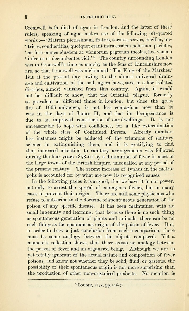 Cromwell both died of ague in London, and the latter of these rulers, speaking of ague, makes use of the following oft-quoted -vjrords :—' Matrem pietissimam, fratres, sorores, servos, ancillas, nu- ' trices, conductitias, quotquot erant intra eosdem nobiscum parietes, * ac fere omnes ejusdem ac vicinorum pagorum incolas, hoc veneno ' infectos et decumbentes vidi.' ^ The country surrounding London was in Cromwell's time as marshy as the fens of Lincolnshire now are, so that Cromwell was nicknamed ' The King of the Marshes.' But at the present day, owing to the almost universal drain- age and cultivation of the soil, agues have, save in a few isolated districts, almost vanished from this country. Again, it wotdd not be difficult to show, that the Oriental plague, formerly so prevalent at different times in London, but since the great fire of 1666 unknown, is not less contagious now than it was in the days of James II, and that its disappearance is due to an improved construction of our dwellings. It is not unreasonable to hope with confidence, for a like extermination of the whole class of Continued Fevers. Already number- less instances might be adduced of the triimiphs of sanitary science in extinguishing them, and it is gratifying to find that increased attention to sanitary arrangements was followed during the four years 1858-61 by a diminution of fever in most of the large towns of the British Empire, unequalled at any period of the present century. The recent increase of typhus in the metro- polis is accounted for by what are now its recognised causes. In the following pages it is argued, that we have it in our power, not only to arrest the spread of contagious fevers, but in many cases to prevent their origin. There are still some physicians who refuse to subscribe to the doctrine of spontaneous generation of the poison of any specific disease. It has been maintained with no small ingenuity and learning, that because there is no such thing as spontaneous generation of plants and animals, there can be no such thing as the spontaneous origin of the poison of fever. But, in order to draw a just conclusion from such a comparison, there must be some analogy between the objects compared. Yet a moment's reflection shows, that there exists no analogy between the poison of fever and an organised being. Although we are as yet totally ignorant of the actual nature and composition of fever poisons, and know not whether they be solid, fluid, or gaseous, the possibility of their spontaneous origin is not more surprising than the production of other non-organised products. No mention is ''BouDiN, 1845, PP-126-7-