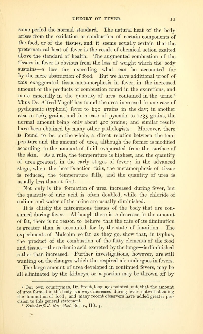 some period the normal standard. The natural heat of the body- arises from the oxidation or combustion of certain components of the food, or of the tissues, and it seems equally certain that the preternatural heat of fever is the result of chemical action exalted above the standard of health. The augmented combustion of the tissues in fever is obvious from the loss of weight which the body sustains—a loss far exceeding what can be accounted for by the mere abstraction of food. But we have additional proof of this exaggerated tissue-metamorphosis in fever, in the increased amount of the products of combustion found in the excretions, and more especially in the quantity of urea contained in the urine.^ Thus Dr. Alfred YogeF has foimd the urea increased in one case of pythogenic (typhoid) fever to 890 grains in the day; in another case to 1065 grains, and in a case of pyaemia to 1235 graiiis, the normal amount being only about 400 grains; and similar results have been obtained by many other pathologists. Moreover, there is found to be, on the whole, a direct relation between the tem- perature and the amount of urea, although the former is modified according to the amount of fluid evaporated from the surface of the skin. As a rule, the temperature is highest, and the quantity of urea greatest, in the early stages of fever ; in the advanced stage, when the heart's action fails, the metamorphosis of tissue is reduced, the temperature falls, and the quantity of urea is usually less than at first. Not only is the formation of urea increased during fever, but the quantity of uric acid is often doubled, while the chloride of sodium and water of the urine are usually diminished. It is chiefly the nitrogenous tissues of the body that are con- sumed during fever. Although there is a decrease in the amotm.t of fat, there is no reason to believe that the rate of its diminution is greater than is accounted for by the state of inanition. The experiments of Malcolm so far as they go, show that, in tj^hus, the product of the combustion of the fatty elements of the food and tissues—the carbonic acid excreted by the lungs—is diminished rather than increased. Further investigations, however, are still wanting on the changes which the respired air undergoes in fevers. The large amount of urea developed in continued fevers, may be all eliminated by the kidneys, or a portion may be thrown ofi by e Our own countryman, Dr. Prout, long ago pointed out, that the amount of urea formed in the body is always increased during fever, notwithstanding the diminution of food ; and many recent observers have added greater pre- cision to this general statement. f ZeiUchrift J. Rat. Med. Bd. iv., Hft. 3.