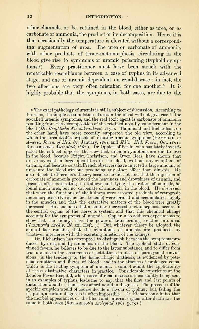 otter channels, or be retained in the blood, either as urea, or as carbonate of ammonia, the product of its decomposition. Hence it is that occasionally the temperature is elevated without a correspond- ing augmentation of urea. The urea or carbonate of ammonia, with other products of tissue-metamorphosis, circulating in the blood give rise to symptoms of ursemic poisoning (typhoid symp- toms.^) Every practitioner must have been struck with the remarkable resemblance between a case of typhus in its advanced stage, and one of uraemia dependent on renal disease ; in fact, the two affections are very often mistaken for one another.^ It is highly probable that the symptoms, in both cases, are due to the s The exact pathology of uraemia is still a subject of discussion. According to Frerichs, the simple accumulation of urea in the blood will not give rise to the so-called urgemic symptoms, and the real toxic agent is carbonate of ammonia resulting from the decomposition of the retained urea by some ferment in the blood {Die Brightsche Nierenkrankheit, 1851). Hammond and Eichardson, on the other hand, have more recently supported the old view, according to which the urea itself is capable of exciting ursemic symptoms (Hammond, in Americ. Journ. of Med. Sc, January, 1861, and Edin. Med. Journ., Oct. 1861; Eichaedson's Asclepiad, 1862.) Dr. Oppler, of Berlin, who has lately investi- gated the subject, opposes the view that ursemic symptoms are due to urea in the blood, because Bright, Christison, and Owen Eees, have shown that urea may exist in large quantities in the blood, without any symptoms of ursemia, and because certain French observers have injected a large amount of urea into the blood without producing any other effect than diuresis. He also objects to Frerichs's theory, because he did not find that the injection of carbonate of ammonia produced the heaviness and drowsiness of uremia, and because, after extii'pating the kidneys and tying the ureters of animals, he found much urea, but no carbonate of ammonia, in the blood. He observed, that when the functions of the kidneys were arrested, products of reti'ograde metamorphosis (Kreatine and Leucine) were formed and accumulated largely in the muscles, and that the extractive matters of the blood were greatly increased. He concludes that a similar increased metamorphosis occurs in the central organs of the nervous system, and that this chemical change accounts for the symptoms of ursemia. Oppler also adduces experiments to show that the kidneys have the power of transforming kreatine into urea. (ViRCHOw's Archiv. Bd. xxi. Heft. 3.) But, whatever theory be adopted, the chnical fact remains, that the symptoms of uraemia are produced by whatever interferes with the excreting function of the kidneys. ^ Dr. Eichardson has attempted to distinguish between the symptoms pro- duced by urea, and by ammonia in the blood. The typhoid state of con- tinued fevers, he believes to be due to the latter substance, and to differ from true ureemia in the occurrence of jactitations in place of paroxysmal convul- sions ; in the tendency to the heemorrhagic diathesis, as evidenced by pete- chial eruptions and fluxes of blood; and in the absence of prolonged coma, which is the leading symptom of ursemia. 1 cannot admit the applicability of these distinctive characters in practice. Considerable experience at the London Fever Hospital, where cases of renal disease are constantly being sent in as examples of typhus, leads me to say, that the first and last points of distinction would of themselves afford no aid in diagnosis. The presence of the specific eruption would of course decide in favour of typhus; but, failing the eruption, a certain diagnosis is often impossible. Dr. Eichardson admits that the morbid appearances of the blood and internal organs after death are the same in both cases (Eichardson's Asclepiad, 1862, p. 191.)
