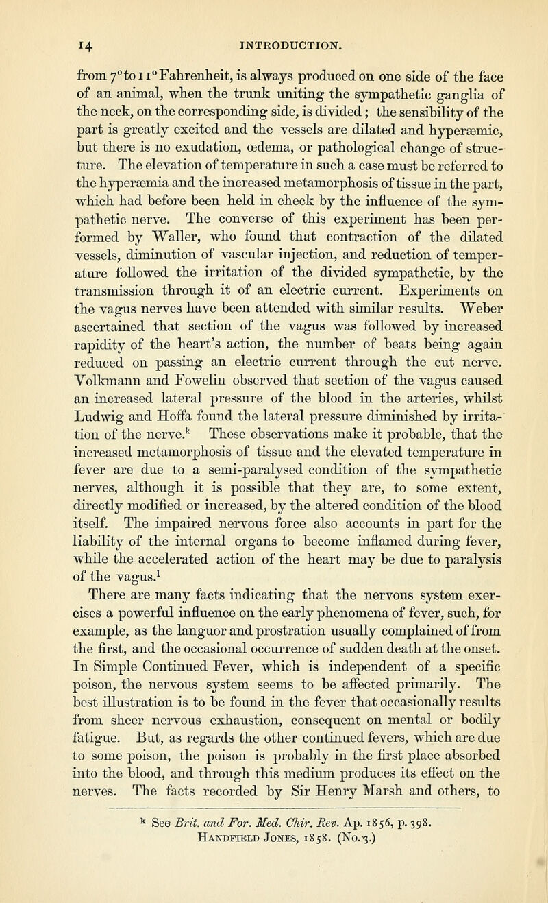 from 7''to 11**Fahrenheit, is always produced on one side of the face of an animal, when the trunk uniting the sympathetic ganglia of the neck, on the corresponding side, is divided; the sensibility of the part is greatly excited and the vessels are dilated and hypersemic, but there is no exudation, oedema, or pathological change of struc- ture. The elevation of temperature in such a case must be referred to the hyperaemia and the increased metamorphosis of tissue in the part, which had before been held in check by the influence of the sym- pathetic nerve. The converse of this experiment has been per- formed by Waller, who found that contraction of the dilated vessels, diminution of vascular injection, and reduction of temper- ature followed the irritation of the divided sympathetic, by the transmission through it of an electric current. Experiments on the vagus nerves have been attended with similar results. Weber ascertained that section of the vagus was followed by increased rapidity of the heart's action, the number of beats being again reduced on passing an electric current through the cut nerve. Volkmann and Fowelin observed that section of the vagus caused an increased lateral pressure of the blood in the arteries, whilst Ludwig and Hofia found the lateral pressure diminished by irrita-' tion of the nerve.^ These observations make it probable, that the increased metamorphosis of tissue and the elevated temperature in fever are due to a semi-paralysed condition of the sympathetic nerves, although it is possible that they are, to some extent, directly modified or increased, by the altered condition of the blood itself. The impaired nervous force also accounts in part for the liability of the internal organs to become inflamed during fever, while the accelerated action of the heart may be due to paralysis of the vagus.^ There are many facts indicating that the nervous system exer- cises a powerful influence on the early phenomena of fever, such, for example, as the languor and prostration usually complained of from the first, and the occasional occurrence of sudden death at the onset. In Simple Continued Fever, which is independent of a specific poison, the nervous system seems to be afiected primarily. The best illustration is to be found in the fever that occasionally results from sheer nervous exhaustion, consequent on mental or bodily fatigue. But, as regards the other continued fevers, which are due to some poison, the poison is probably in the first place absorbed into the blood, and through this mediiim produces its efiect on the nerves. The facts recorded by Sir Henry Marsh and others, to ^ See Brit, and For. Med. Chir, Rev. Ap. 1856, p. 398. Handpield Jones, 1858. (No.^.)