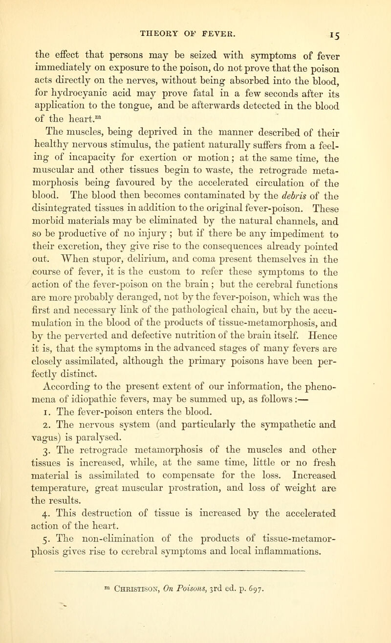 the effect that persons may be seized with symptoms of fever immediately on exposure to the poison, do not prove that the poison acts directly on the nerves, without being absorbed into the blood, for hydrocyanic acid may prove fatal in a few seconds after its apj)lication to the tongue, and be afterwards detected in the blood of the heart.^ The muscles, being deprived in the manner described of their healthy nervous stimulus, the patient naturally suffers from a feel- ing of incapacity for exertion or motion; at the same time, the muscular and other tissues begin to waste, the retrograde meta- morphosis being favoured by the accelerated circulation of the blood. The blood then becomes contaminated by the debris of the disintegrated tissues in addition to the original fever-poison. These morbid materials may be eliminated by the natural channels, and so be productive of no injury ; but if there be any impediment to their excretion, they give rise to the consequences already pointed out. When stupor, delirium, and coma present themselves in the course of fever, it is the custom to refer these symptoms to the action of the fever-poison on the brain ; but the cerebral functions are more probably deranged, not by the fever-poison, which was the first and necessary link of the pathological chain, but by the accu- mulation in the blood of the products of tissue-metamorphosis, and by the perverted and defective nutrition of the brain itself. Hence it is, that the sjonptoms in the advanced stages of many fevers are closely assimilated, although the primary poisons have been per- fectly distinct. According to the present extent of our information, the pheno- mena of idiopathic fevers, may be summed up, as follows :— 1. The fever-poison enters the blood. 2. The nervous system (and particularly the sympathetic and vagus) is paralysed. 3. The retrograde metamorphosis of the muscles and other tissues is increased, while, at the same time, little or no fresh material is assimilated to compensate for the loss. Increased temperature, great muscular prostration, and loss of weight are the results. 4. This destruction of tissue is increased by the accelerated action of the heart. 5. The non-elimination of the products of tissue-metamor- phosis gives rise to cerebral sjonptoms and local inflammations. ^ Christison, On Poisons, 3rd ed. p. 697.