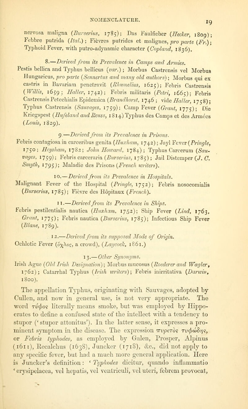 NOMENCLATURE. jq nervosa maligna (Burserius, 1785); Das Faulfieber {Hecher, 1809); Febbre putrida (Ital.) ; Fie'vTes putrides et malignes, pro parte (Fr.); Typhoid Fever, with putro-adynamic character (Copland, 1836). 8.—Derived from its Prevalence in Camps and Armies. Pestis belKca and Typhus belhcus {var.) ; Morbus Castrensis vel Morbus Hungaricus, pro parte {Sennertus and many old authors); Morbus qui ex castris in Bavariana penetravit (Rhumelius, 1625); Febris Castrensis {Willis, 1659; Haller, 1742); Febris miHtai'is {Petri, 1665); Febris CastrensisPetechialis Epidemica (5ra«c/Aors^, 1746; vide Haller I7c8)- Typhus Castrensis {Sauvages, 1759); Camp Fever (C^m?*;, 1775); Die Kriegspest {Rufeland and Eeuss, 1814) Typhus des Camps et des Armees {Louis, 1829). 9.—Derived from its Prevalence in Prisons. Febris contagiosa in carceribus genita {Huxham, ijJ^z) ; Jayl Fever {Pringle, 1750; Heysham, 1782; John Hoivard, 1784); Typhus Carcerum {Sau- vages, 1759); Febris carceraria {Burserius, 1785); Jail Distemper {J. C. Smyth, 1795J; Maladie des Prisons (i^rencA winters). 10.—Derived from its Prevalence in Hospitals. Malignant Fever of the Hospital {Pringle, 1752); Febris nosocomialis {Burserius, 1785); Fievre des Hopitaux {French). 11.—Derived from its Prevalence in Ships. Febris pestilential is nautica {Huxham, 1752); Ship Fever {Lind, 176^, Grant, 1775); Febris nautica (^ursenws, 1785); Infectious Ship Fever {Blane, 1789). 12.—Derived from its supposed Mode of Origin. Ochlotic Fever {pyXoc, a crowd), {Laycock, 1861.) 13.— Other Synonyms. Irish Ague {Old Irish Designation); Morbus mucosus (Z^oecZerer awcZ Wagler, 1762); Catarrhal Typhus {Irish ivriters); Febris inirritativa {Darwin, 1800). The appellation Typhus, originating with Sauvages, adopted by Cullen, and now in general use, is not very appropriate. The word Tii(f)o<; literally means smoke, but was employed by Hippo- crates to define a confused state of the intellect with a tendency to stupor ('stuj)or attonitus'). In the latter sense, it expresses a pro- minent sjmiptom in the disease. The expression Trupero? tuc^coS?;?, or Febris hjphodes, as employed by Galen, Prosper, Alpinus (1611), Recalchus (1638), Juncker (1718), &c., did not apply to any specific fever, but had a much more general application. Here is Juncker's definition : ' Typhodes dicitur, quando inflammatio * erysipelacea, vel hepatis, vel ventriculi, vel uteri, febrem provocat.