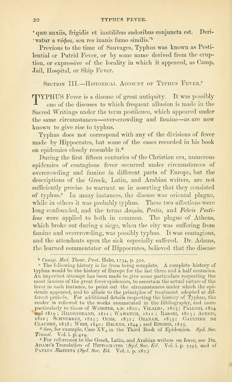 ' quae anxiis, frigidis et inutilibus sudoribus conjuncta est. Deri- vatur a rv^o<i, seu res inanis fumo similis.' Previous to the time of Sauvages, Typhus was known as Pesti- lential or Putrid Fever, or by some name derived from the erup- tion, or expressive of the locality in which it appeared, as Camp, Jail, Hospital, or Ship Fever. Section III.—Historical Account of Typhus Fever.° TYPHUS Fever is a disease of great antiquity. It was possibly one of the diseases to which frequent allusion is made in the Sacred Writings under the term pestilence, which appeared under the same circumstances—over-crowding and famine—as are now known to give rise to typhus. Typhus does not correspond with any of the divisions of fever made by Hippocrates, but some of the cases recorded in his book on epidemics closely resemble it.*^ During the first fifteen centuries of the Christian era, numerous epidemics of contagious fever occurred luider circumstances of overcrowding and famine in different parts of Europe, but the descriptions of the Greek, Latin, and Arabian writers, are not sufficiently precise to warrant us in asserting that they consisted of typhus.® In many instances, the disease was oriental plague, while in others it was probably typhus. These two affections were long confounded, and the terms AoLfio<;, Pestis, and Fehris Pesti- lens were applied to both in common. The plague of Athens, which broke out during a siege, when the city was stiffering from famine and overcrowding, was possibly typhus. It was contagious, and the attendants upon the sick especially suffered. Dr. Adams, the learned commentator of Hippocrates, believed that the disease ^ Consp. Med. Theor. Prat. Halse, 1734, p. 500. ^ The following history is far from being complete. A complete history of typhus would be the history of Europe for the last three and a half centuries. An imperfect attempt has been made to give some particulars respecting the most famous of the great fever epidemics, to ascertam the actual nature of the fever in each instance, to point out the circumstances under which the epi- demic appeared, and to allude to the principles of treatment adopted at dif- ferent periods. For additional details respecting the history of Typhus, the reader is referred to the works enumerated in the Bibliography, and more particularly to those of Wkbstbr, A.D. 1800 ; Vilalba, 1803; Palloni, 1804 aud 1819 ; HiLDEXBRAND, 1811; WaWRUCH, 1812 ; RaSORI, 1.81 3; ACEREC, 1822; SCHNXJERER, 1823; OCHS, 1830; OZANAM, 1835; GaULTIER DE Claubry, 1838; West, 1840; Hecker, 1844; and Retchie, 1855. <i See, for example, Case XV., iu the Third Book of Epidemics. Syd. Soc. Transl. Vol. i. p. 419, « For references to the Greek, Latin, and Arabian writers on fever, see Dr. Adams's Translation of Hippocrates [Syd. Soc. Ed. Vol. i. p. 339), and of Paulus ^Egineta {STjd. Soc. Ed. Vol. i. p. 187.)