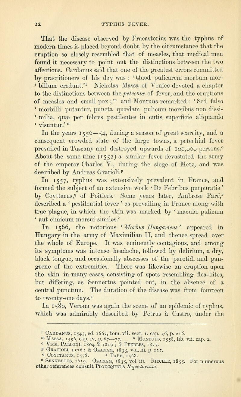 That the disease observed by Fracastorius was the typhus of modern times is placed beyond doubt, by the circumstance that the eruption so closely resembled that of measles, that medical men found it necessary to point out the distinctions between the two aflPections. Cardanus said that one of the greatest errors committed by practitioners of his day was : ' Quod pulicarem morbum mor- * billum credunt.'^ Nicholas Massa of Venice devoted a chapter to the distinctions between the petechice of fever, and the erviptions of measles and small pox ; ™ and Montuus remarked : ' Sed false * morbilK putantur, puncta qua3dam pulicmn morsibus non dissi- * milia, quse per febres pestilentes in cutis superficie aliquando * visuntur.' ^ In the years 1550—54, dining a season of great scarcity, and a consequent crowded state of the large towns, a petechial fever prevailed in Tuscany and destroyed upwards of 100,000 persons. About the same time (1552) a similar fever devastated the army of the emperor Charles Y., during the siege of Metz, and was described by Andreas Gratioli.P In 1557, typhus was extensively prevalent in France, and formed the subject of an extensive work ' De Febribus purpuratis ' by Coyttarus,*' of Poitiers. Some years later, Ambrose Pare,^ described a ' pestilential fever ' as prevailing in France along with true plague^ in which the skin was marked by ' maculae pidicum * aut cimicum morsui similes.' In 1566, the notorious 'Morbus Hungaricus' appeared in Hungary in the army of Maximilian II, and thence spread over the whole of Europe. It was eminently contagious, and among its symptoms was intense headache, followed by delirium, a dry, black tongue, and occasionally abscesses of the parotid, and gan- grene of the extremities. There was likewise an eruption upon the skin in many cases, consisting of spots resembling flea-bites, but differing, as Sennertus pointed out, in the absence of a central punctum. The duration of the disease was from fourteen to twenty-one days.^ In 1580, Verona was again the scene of an epidemic of typhus, which was admirably described by Petrus a Castro, under the ^ CARDA.NUS, 1545, ed. 1663, torn. vii. sect. i. cap. 36, p. 216. ™ Massa, 1556, cap. iv. p. 67—70. ^ Montuus, 1558, lib. vii. cap. 2. ° Vide, Palloni, 1804 & 1819 ; & Peebles, 1835. p Gratioli, 1576 ; & Ozanam, 1835, vol. iii. p. 127. 1 CoTTTARus, 1578. r Pare, 1568. 8 Sennertus, 1619. Ozanam, 1835, vol i- Ritchie, 1855. For numerous other references consult Ploucquet's Repertormm.