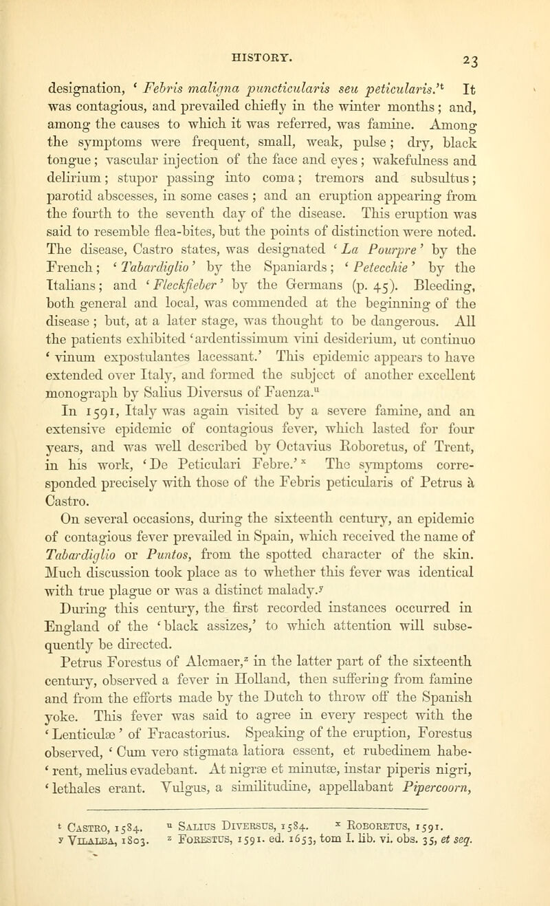 designation, * Fehris maligna puncticularis seu peticularis.'^ It was contagious, and prevailed chiefly in the winter months; and, among the causes to which it was referred, was famine. Among the symptoms were frequent, small, weak, pulse; dry, black tongue ; vascular injection of the face and eyes; wakefidness and delirium; stupor passing into coma; tremors and subsidtus; parotid abscesses, in some cases ; and an eruption appearing from the fourth to the seventh day of the disease. This eruption was said to resemble flea-bites, but the points of distinction were noted. The disease, Castro states, was designated ' La Pourpre' by the French ; ' Tabardiglio' by the Spaniards ; * Petecchie ' by the Italians; and ' Fleckfieber' by the Germans (p. 45). Bleeding, both general and local, was commended at the beginning of the disease ; but, at a later stage, was thought to be dangerous. All the patients exhibited ' ardentissimum vini desiderium, ut continue * vinum expostulantes lacessant.' This epidemic appears to have extended over Italy, and formed the subject of another excellent monograph by Salius Diversus of Faenza. In 1591, Italy was again visited by a severe famine, and an extensive epidemic of contagious fever, which lasted for four years, and was well described by Octavius Eoboretus, of Trent, in his work, ' De Peticidari Febre.' The s^nnptoms corre- sponded precisely with those of the Febris peticularis of Petrus k Castro. On several occasions, during the sixteenth century, an epidemic of contagious fever prevailed in Spain, which received the name of Tabardiglio or Puntos, from the spotted character of the skin. Much discussion took place as to whether this fever was identical with true plague or was a distinct malady.y During this century, the first recorded instances occurred in Eno-land of the 'black assizes,' to which attention will subse- quently be directed. Petrus Forestus of Alcmaer,^ in the latter part of the sixteenth century, observed a fever in Holland, then sufieriug from famine and from the efforts made by the Dutch to throw ofi the Spanish yoke. This fever was said to agree in every respect with the ' Lenticidas' of Fracastorius. Speaking of the eruption, Forestus observed, ' Cum vero stigmata latiora essent, et rubedinem habe- * rent, melius evadebant. At nigras et minutae, instar piperis nigri, * lethales erant. Yulgus, a similitudine, appeUabant Pipercoorn, t Castro, 1584. ^ Salius Diversus, 15S4. ^ Eoboretus, 1591, y ViLALBA, 1803. 2 Forestus, 1591. ed. 1653, ^^o^^a I. lib. vi. obs. 35, et seq.