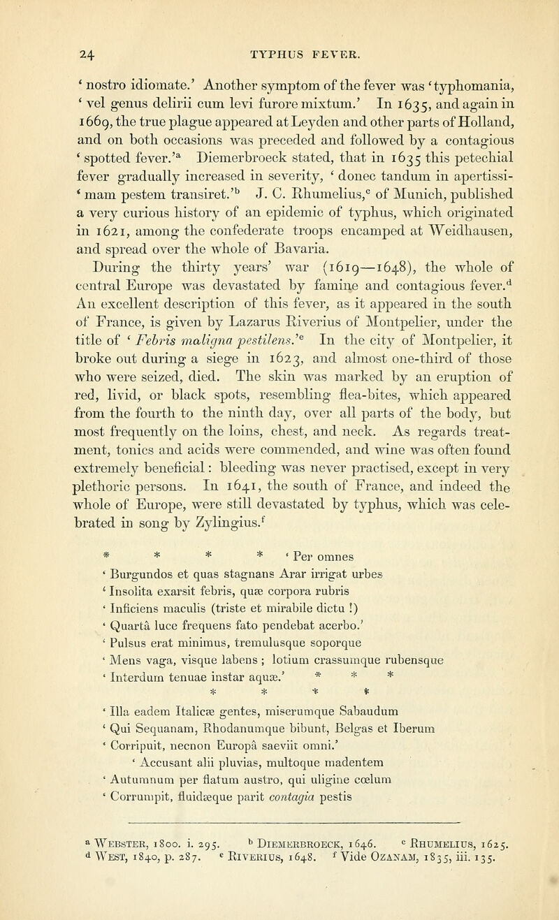 * nostro idiomate.' Another symptom of tlie fever was ' typtomania, * vel genus delirii cum levi furore mixtum.' In 1635, and again in i66g, the true plague appeared atLeyden and other parts of Holland, and on both occasions was preceded and followed by a contagious ' spotted fever.'^ Diemerbroeck stated, that in 1635 this petechial fever gradually increased in severity, ' donee tandum in apertissi- * mam pestem transiret.''' J. C. Rhumelius,*' of Munich, published a very curious history of an epidemic of typhus, which originated in 1621, among the confederate troops encamped at Weidhausen, and spread over the whole of Bavaria. During the thirty years' war (1619—1648), the whole of central Europe was devastated by famine and contagious fever.'* An excellent description of this fever, as it appeared in the south of France, is given by Lazarus Riverius of Montpelier, under the title of ' Fehris maligna pestilens.'^ In the city of Montpelier, it broke out during a siege in 1623, and almost one-third of those who were seized, died. The skin was marked by an eruption of red, livid, or black spots, resembling flea-bites, which appeared from the fourth to the ninth day, over all parts of the body, but most frequently on the loins, chest, and neck. As regards treat- ment, tonics and acids were commended, and wine was often found extremely beneficial: bleeding was never practised, except in very plethoric persons. In 1641, the south of France, and indeed the whole of Europe, were still devastated by typhus, which was cele- brated in song by Zylingius.*' * * * * i pgj. omnes ' Burgundos et quas stagnans Arar irrigat urbes ' Insolita exarsit febris, quge corpora rubris ' Inficiens maculis (triste et mirabile dicta !) ' Quarta luce frequens fate pendebat acerbo.' ' Pulsus erat minimus, tremulusque soporque ' Mens vaga, visque labens ; lotium crassumque rubensque ' Interdum tenuae instar aquse.' * * * * * * <c ' Ilia eadem Italicse gentes, miserumque Sabaudum ' Qui Sequanam, Rhodanumque bibunt, Belgas et Iberum ' Corripuit, necnon Europa saeviit omni.' ' Accusant alii pluvias, multoque madentem ' Auturanum per flatum austro, qui uligine coeluni ' Corrunipit, fluideeque parit contagia pestis a Webster, 1800. i. 295. ^ Diemerbroeck, 1646. <= Ehumelius, 1625. d West, 1840, p. 287. « Eiverius, 1648. ^ Vide Ozanam, 1835, iii. 135.