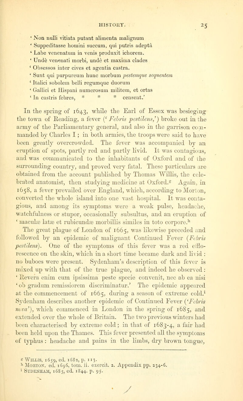 ' Non nuUi vitiata putant alimenta malignum ' Suppeditasse homini succum, qui putris adepts, ' Labe venenatum in venis produxit ichorem. ' Und^ venenati morbi, unde et maxima clades ' Obsesses inter cives et agentia castra. ' Sunt qui purpureum hunc morbum pestemque sequentem ' Italici sobolem belli regumque duorum ' Gallici et Hispani numerosum militem, et ortas ' In castris febres, * * * censent.' In the spring of 1643, while the Earl of Essex was besieging the town of Reading, a fever {' Fehris pestilens,') broke out in the army of the Parliamentary general, and also in the garrison coai- manded by Charles I; in both armies, the troops were said to have been greatly overcrowded. The fever was accompanied by an eruj)tion of spots, partly red and partly livid. It was contagious, and was communicated to the inhabitants of Oxford and of the surrounding country, and proved very fatal. These particulars are obtained from the account published by Thomas Willis, the cele- brated anatomist, then studying medicine at Oxford.^ Again, in 1658, a fever prevailed over England, which, according to Morion, converted the whole island into one vast hospital. It was conta- gious, and among its symptoms were a weak pulse, headache, watchfulness or stupor, occasionally subsultus, and an erui^tion of ' maculee latae et rubicundoe morbillis similes in toto corpore.^ The great plague of London of 1665, was likewise preceded and followed by an epidemic of malignant Continued Fever {Ftbris ■pestilens). One of the sjmiptoms of this fever was a red efflo- rescence on the skin, which in a short time became dark and livid : no buboes were present. Sydenham's descrij)tion of this fever is mixed up with that of the true plague, and indeed he observed : ' Hevera enim cum ipsissima peste sjDecie convenit, nee ab ea nisi ' ob gradum remissiorem discriminatur.' The epidemic appeared at the commencement of 1665, dm^ing a season of extreme cold.^ Sydenham describes another epidemic of Continued Fever ('Fcbris 7i(jva'), which commenced in London in the spring of 1685, and extended over the whole of Britain. The two previous winters had been characterised by extreme cold; in that of 1683-4, a fair had been held upon the Thames. This fever presented all the symjjtoms of typhus : headache and pains in the limbs, dry brown tongue, e Willis, 1659, ed. 1682, p. 113. ^ Morton-, ed. 1696, tom. ii. esercit. 2. Appendix pp. 234-6. i Sydenham, 1685, ed. 1844. p. 95. • y